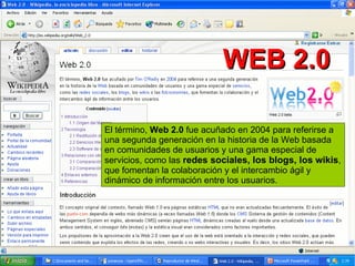 El término,  Web 2.0  fue acuñado en 2004 para referirse a una segunda generación en la historia de la Web basada en comunidades de usuarios y una gama especial de servicios, como las  redes sociales, los blogs, los wikis , que fomentan la colaboración y el intercambio ágil y dinámico de información entre los usuarios. WEB 2.0 