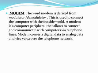  MODEM: The word modem is derived from
modulator /demodulator . This is used to connect
the computer with the outside world. A modem
is a computer peripheral that allows to connect
and communicate with computers via telephone
lines. Modem converts digital data to analog data
and vice versa over the telephone network.
 