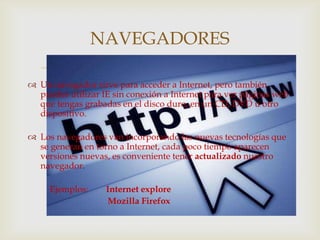 NAVEGADORES
                              
 Un navegador sirve para acceder a Internet, pero también
  puedes utilizar IE sin conexión a Internet para ver páginas web
  que tengas grabadas en el disco duro, en un CD, DVD u otro
  dispositivo.

 Los navegadores van incorporando las nuevas tecnologías que
  se generan en torno a Internet, cada poco tiempo aparecen
  versiones nuevas, es conveniente tener actualizado nuestro
  navegador.

     Ejemplos:     Internet explore
                   Mozilla Firefox
 