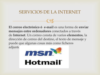 SERVICIOS DE LA INTERNET

                         
El correo electrónico ó e-mail es una forma de enviar
mensajes entre ordenadores conectados a través
de Internet. Un correo consta de varios elementos, la
dirección de correo del destino, el texto de mensaje y
puede que algunas cosas más como ficheros
adjuntos, etc.
 