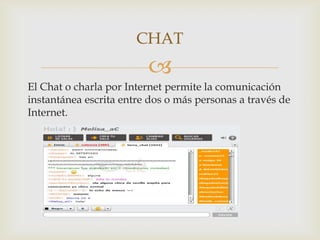 CHAT
                         
El Chat o charla por Internet permite la comunicación
instantánea escrita entre dos o más personas a través de
Internet.
 