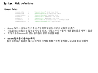 Resent fields
resent-date = "Resent-Date:" date-time CRLF
resent-from = "Resent-From:" mailbox-list CRLF
resent-sender = "Resent-Sender:" mailbox CRLF
resent-to = "Resent-To:" address-list CRLF
resent-cc = "Resent-Cc:" address-list CRLF
resent-bcc = "Resent-Bcc:" (address-list / [CFWS]) CRLF
resent-msg-id = "Resent-Message-ID:" msg-id CRLF
Syntax Field definitions
• Resent 필드는 사용자가 전송 시스템에 메일을 다시 가져올 때마다 추가
• 새로운 Resent 필드는 앞부분에 삽입되고, 새 필드가 추가될 때 다른 필드들은 바뀌지 않음
• 각 필드들은 Resent-가 없는 필드들과 같은 문법을 따름
• Resent 필드를 사용하는 목적
최초 송신자가 최후의 발신자에게 메시지를 직접 전송한 것처럼 나타나게 하기 위해서
 