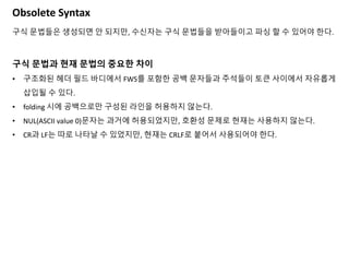 Obsolete Syntax
구식 문법들은 생성되면 안 되지만, 수신자는 구식 문법들을 받아들이고 파싱 할 수 있어야 한다.
구식 문법과 현재 문법의 중요한 차이
• 구조화된 헤더 필드 바디에서 FWS를 포함한 공백 문자들과 주석들이 토큰 사이에서 자유롭게
삽입될 수 있다.
• folding 시에 공백으로만 구성된 라인을 허용하지 않는다.
• NUL(ASCII value 0)문자는 과거에 허용되었지만, 호환성 문제로 현재는 사용하지 않는다.
• CR과 LF는 따로 나타날 수 있었지만, 현재는 CRLF로 붙어서 사용되어야 한다.
 