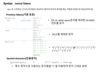 "obs-"로 시작하는 구식의 토큰들은 생성하지 말아야 하지만 해석할 때는 적합한 문법으로 취급되어야 함.
NO-WS-CTL = %d1-8 / ; CR, LF, white space 문자를 제외한 US-ASCI
%d11 / ;
%d12 / ;
%d14-31 / ;
%d127
text = %d1-9 / ; CR, LF를 제외한 문자
%d11 /
%d12 /
%d14-127 /
obs-text
specials = "(" / ")" /
"<" / ">" /
"[" / "]" /
":" / ";" /
"@" / "" /
"," / "." /
DQUOTE
Primitive Tokens(기본 토큰)
명칭 %d아스키번호 • CR, LF, white space문자를 제외한 US-ASCII
컨트롤 문자
• CR,LF를 제외한 문자
• "(" / ")" / "<" / ">" / "@" / "," / ";" / ":" / ""
/ <"> / "." / "[" / "]"
Quoted characters(인용문자)
quoted-pair = ("" text) / obs-qp
• 특수 목적으로 사용되는 문자열을 “” 을 이용하여 문자 그대로 표현
Syntax Lexical Tokens
 