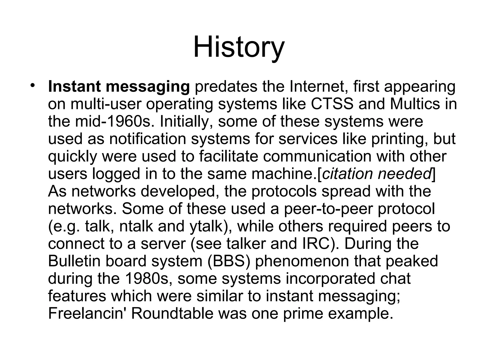 History  Instant messaging  predates the Internet, first appearing on multi-user operating systems like CTSS and Multics in the mid-1960s. Initially, some of these systems were used as notification systems for services like printing, but quickly were used to facilitate communication with other users logged in to the same machine.[ citation needed ] As networks developed, the protocols spread with the networks. Some of these used a peer-to-peer protocol (e.g. talk, ntalk and ytalk), while others required peers to connect to a server (see talker and IRC). During the Bulletin board system (BBS) phenomenon that peaked during the 1980s, some systems incorporated chat features which were similar to instant messaging; Freelancin' Roundtable was one prime example. 