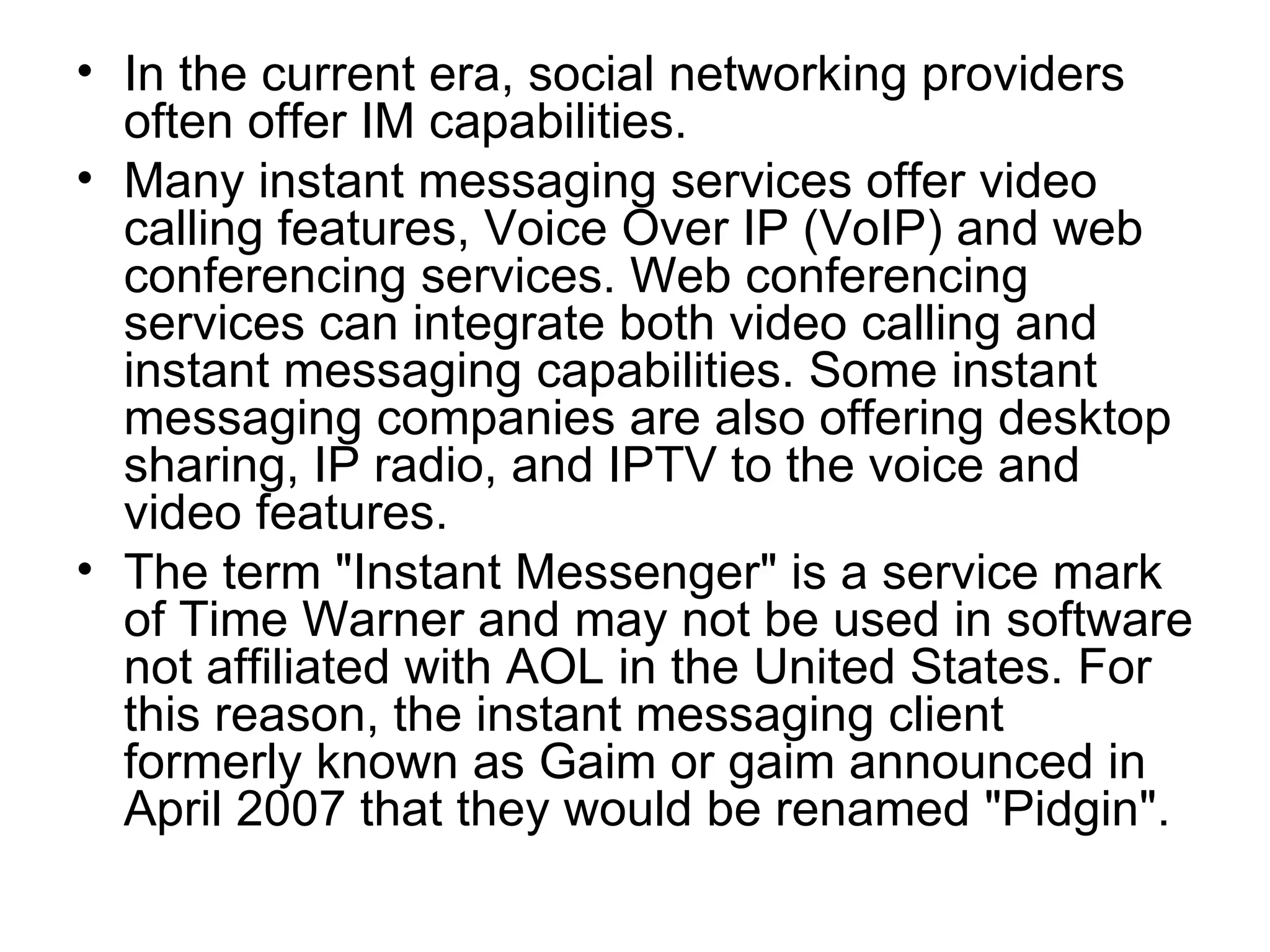 In the current era, social networking providers often offer IM capabilities. Many instant messaging services offer video calling features, Voice Over IP (VoIP) and web conferencing services. Web conferencing services can integrate both video calling and instant messaging capabilities. Some instant messaging companies are also offering desktop sharing, IP radio, and IPTV to the voice and video features. The term "Instant Messenger" is a service mark of Time Warner and may not be used in software not affiliated with AOL in the United States. For this reason, the instant messaging client formerly known as Gaim or gaim announced in April 2007 that they would be renamed "Pidgin". 