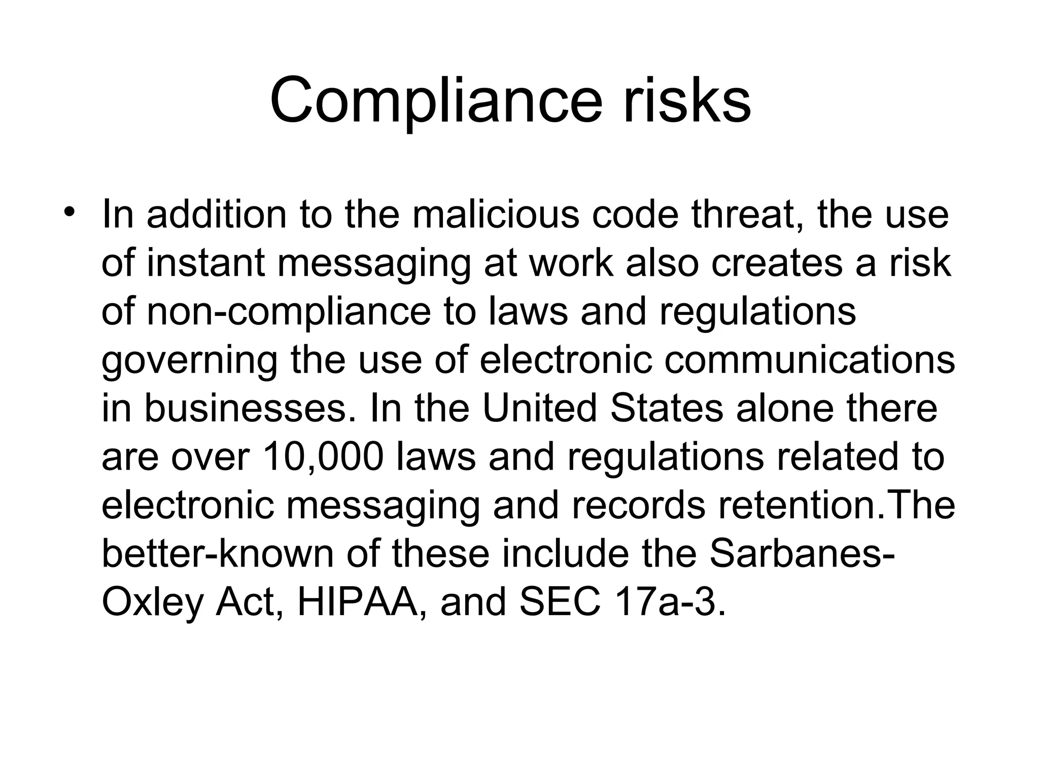 Compliance risks  In addition to the malicious code threat, the use of instant messaging at work also creates a risk of non-compliance to laws and regulations governing the use of electronic communications in businesses. In the United States alone there are over 10,000 laws and regulations related to electronic messaging and records retention.The better-known of these include the Sarbanes-Oxley Act, HIPAA, and SEC 17a-3.  