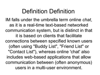 Definition Definition  IM falls under the umbrella term online  chat , as it is a real-time text-based networked communication system, but is distinct in that it is based on clients that facilitate connections between specified known users (often using &quot;Buddy List&quot;, &quot;Friend List&quot; or &quot;Contact List&quot;), whereas online 'chat' also includes web-based applications that allow communication between (often anonymous) users in a multi-user environment. 