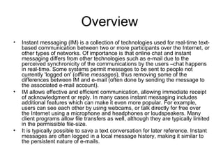 Overview  Instant messaging (IM) is a collection of technologies used for real-time text-based communication between two or more participants over the Internet, or other types of networks. Of importance is that online chat and instant messaging differs from other technologies such as e-mail due to the perceived synchronicity of the communications by the users –chat happens in real-time. Some systems permit messages to be sent to people not currently 'logged on' ( offline messages ), thus removing some of the differences between IM and e-mail (often done by sending the message to the associated e-mail account). IM allows effective and efficient communication, allowing immediate receipt of acknowledgment or reply. In many cases instant messaging includes additional features which can make it even more popular. For example, users can see each other by using webcams, or talk directly for free over the Internet using a microphone and headphones or loudspeakers. Many client programs allow file transfers as well, although they are typically limited in the permissible file-size. It is typically possible to save a text conversation for later reference. Instant messages are often logged in a local message history, making it similar to the persistent nature of e-mails. 