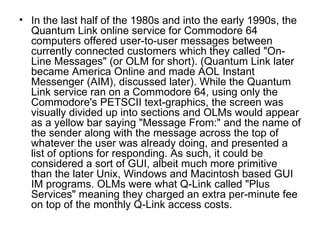 In the last half of the 1980s and into the early 1990s, the Quantum Link online service for Commodore 64 computers offered user-to-user messages between currently connected customers which they called "On-Line Messages" (or OLM for short). (Quantum Link later became America Online and made AOL Instant Messenger (AIM), discussed later). While the Quantum Link service ran on a Commodore 64, using only the Commodore's PETSCII text-graphics, the screen was visually divided up into sections and OLMs would appear as a yellow bar saying "Message From:" and the name of the sender along with the message across the top of whatever the user was already doing, and presented a list of options for responding. As such, it could be considered a sort of GUI, albeit much more primitive than the later Unix, Windows and Macintosh based GUI IM programs. OLMs were what Q-Link called "Plus Services" meaning they charged an extra per-minute fee on top of the monthly Q-Link access costs. 
