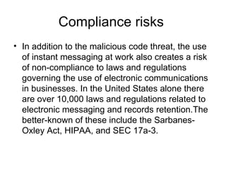 Compliance risks  In addition to the malicious code threat, the use of instant messaging at work also creates a risk of non-compliance to laws and regulations governing the use of electronic communications in businesses. In the United States alone there are over 10,000 laws and regulations related to electronic messaging and records retention.The better-known of these include the Sarbanes-Oxley Act, HIPAA, and SEC 17a-3.  