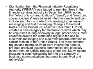 Clarification from the Financial Industry Regulatory Authority ("FINRA") was issued to member firms in the financial services industry in December, 2007, noting that "electronic communications", "email", and "electronic correspondence" may be used interchangeably and can include such forms of electronic messaging as  instant messaging  and text messaging.Changes to Federal Rules of Civil Procedure, effective December 1, 2006, created a new category for electronic records which may be requested during discovery in legal proceedings. Most countries around the world also regulate the use of electronic messaging and electronic records retention in similar fashion to the United States. The most common regulations related to IM at work involve the need to produce archived business communications to satisfy government or judicial requests under law. Many instant messaging communications fall into the category of business communications that must be archived and retrievable. 