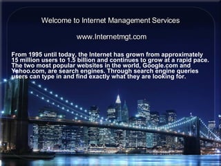Welcome to Internet Management Services From 1995 until today, the Internet has grown from approximately 15 million users to 1.5 billion and continues to grow at a rapid pace. The two most popular websites in the world, Google.com and Yahoo.com, are search engines. Through search engine queries users can type in and find exactly what they are looking for.   www.Internetmgt.com 