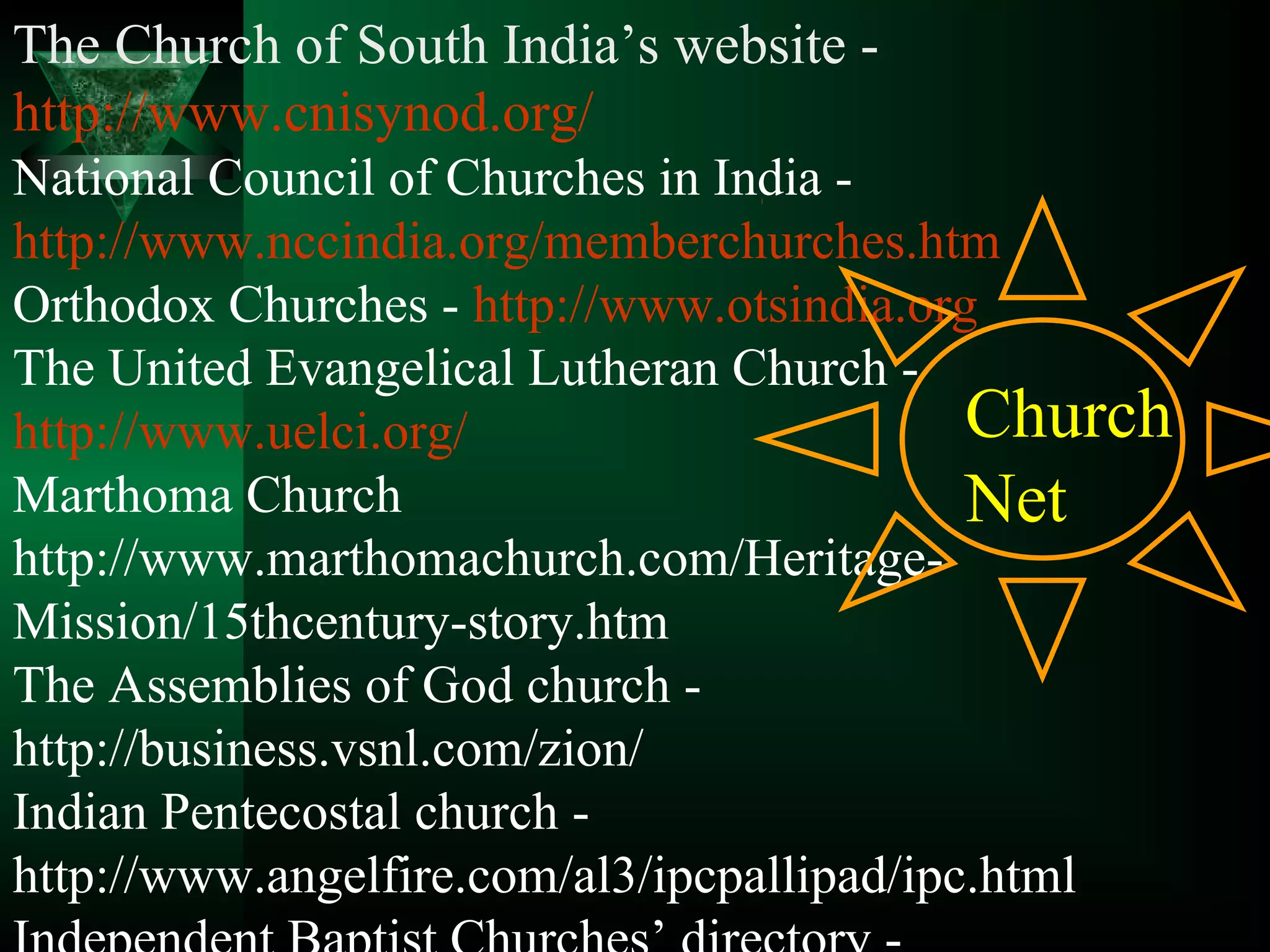 The Church of South India’s website -
http://www.cnisynod.org/
National Council of Churches in India -
http://www.nccindia.org/memberchurches.htm
Orthodox Churches - http://www.otsindia.org
The United Evangelical Lutheran Church -
http://www.uelci.org/
Marthoma Church
http://www.marthomachurch.com/Heritage-
Mission/15thcentury-story.htm
The Assemblies of God church -
http://business.vsnl.com/zion/
Indian Pentecostal church -
http://www.angelfire.com/al3/ipcpallipad/ipc.html
Church
Net
 
