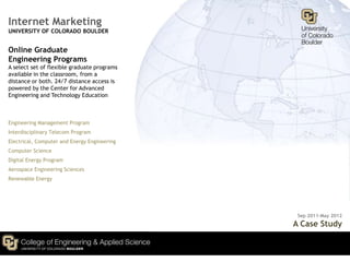 Internet Marketing
UNIVERSITY OF COLORADO BOULDER


Online Graduate
Engineering Programs
A select set of flexible graduate programs
available in the classroom, from a
distance or both. 24/7 distance access is
powered by the Center for Advanced
Engineering and Technology Education



Engineering Management Program
Interdisciplinary Telecom Program
Electrical, Computer and Energy Engineering
Computer Science
Digital Energy Program
Aerospace Engineering Sciences
Renewable Energy




                                               Sep 2011-May 2012
                                              A Case Study
 