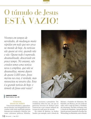 | caPa |




 O túmulo de Jesus
 está vazio!
                                                                                                                  FOTO: isTOCkPHOTO.COm




 Vivemos em tempos de
 novidades, de mudanças muito
 rápidas em tudo que nos cerca
 no mundo de hoje. As notícias
 são quase ao vivo, quando não
 o são. Quase tudo é superado,
 desatualizado, descartado em
 pouco tempo. No entanto, nós
 cristãos temos uma notícia
 nova e completa, que não se
 desatualiza, mesmo depois
 de quase 2.000 anos. Jesus
 morreu na cruz, é verdade, mas
 ressuscitou no terceiro dia. Esta
 é a grande notícia de hoje: o
 túmulo de Jesus está vazio!

   lINDolFo PIEPEr
   Pastor emérito, Jaru, RO


             Túmulos,                       artistas, escritores e pensadores. São   Maomé, o fundador do Islamismo. No
         sinais da morTe                    verdadeiras obras de arte, em que se     Kremlim, em Moscou, em um caixão de
    Uma revista eletrônica, especializa-    gastaram fortunas de dinheiro para       vidro, está o corpo de Lênin, o fundador
 da em túmulos, traz fotografias de cata-   construí-las e que atraem milhares de    do comunismo. Em Paris, na França, está
 cumbas onde estão sepultadas pessoas       turistas de toda parte do mundo.         o túmulo de Napoleão, o grande general
 famosas que mudaram a história, tais          Na cidade de Medina, na Arábia        francês que quis conquistar a Europa. Em
 como: cientistas, políticos, filósofos,    Saudita, por exemplo, está o túmulo de   Wittemberg, na Alemanha, está o túmulo

10 Mensageiro   | abril 2011
 