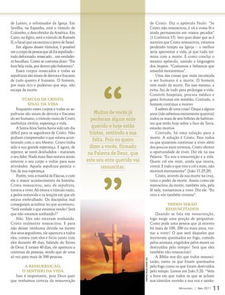 de Lutero, o reformador da Igreja. Em                                                                         de Cristo. Diz o apóstolo Paulo: “Se
Sevilha, na Espanha, está o túmulo de                                                                         Cristo não ressuscitou, é vã a vossa fé e
Colombo, o descobridor da América. Em                                                                         ainda permaneceis em vossos pecados”
Cairo, no Egito, está o túmulo de Ramsés                                                                      (1 Coríntios 15). Isto quer dizer que se é
II, o faraó que escravizou o povo de Israel.                                                                  mentira que Cristo ressuscitou, estamos
     Em alguns desses túmulos, é possível                                                                     perdendo tempo na Igreja – o melhor
ver o corpo da pessoa que ali foi sepultada –                                                                 seria aproveitar a vida, já que tudo ter-
todo deformado, ressecado... um verdadei-                                                                     mina com a morte. É como conclui o
ro bacalhau. Como se costuma dizer: “Por                                                                      mesmo apóstolo, usando a linguagem
fora bela viola, por dentro pão bolorento”.                                                                   dos ímpios: “Comamos e bebamos que
     Esses corpos ressecados e todas as                                                                       amanhã morreremos”.




                                                      “
sepulturas são sinais de derrota e fracasso                                                                       Uma das coisas que mais incomoda
de tudo quanto é humano. O homem,                                                                             o ser humano é a morte. O homem
por mais rico e poderoso que seja, não                                                                        tem medo da morte. Por isso mesmo, a
escapa da morte.                                                                                              evita, faz de tudo para prolongar a vida.
                                                                                                              Constrói hospitais, procura médico e
        Túmulo de CrisTo,                                                                                     gasta fortunas em remédio. Contudo, o
            sinal da vida                                                                                     homem continua a morrer.
    Enquanto esses corpos e todas as se-                                                                          E sabem de uma coisa? Daqui a alguns
pulturas são sinais de derrota e fracasso            Muitos de vocês já                                       anos (não sabemos exatamente quantos)
do ser humano, o túmulo vazio de Cristo            perderam algum ente                                        todos os mais de seis bilhões de habitan-
simboliza vitória, esperança e vida.                                                                          tes que estão hoje sobre a face da Terra,
    A Sexta-feira Santa havia sido um dia          querido e hoje estão                                       estarão mortos.
difícil para os seguidores de Cristo. Não         tristes, sentindo a sua                                         Contudo, há uma solução para a
podiam compreender o que estava acon-                                                                         morte. A solução é Cristo. Para todos
tecendo com o seu Mestre. Cristo tinha
                                                    falta. Pois eu quero                                      os que quiserem continuar a viver além
sido a sua grande esperança. E agora, de          dizer a vocês, firmado                                      dos poucos anos terrenos, Cristo oferece
repente, se veem desiludidos – mataram           na Palavra de Deus, que                                      a oportunidade de viver. Diz ele na sua
o seu líder. Nada mais lhes restava senão                                                                     Palavra: “Eu sou a ressurreição e a vida.
enterrar o seu corpo e voltar para suas         este seu ente querido vai                                     Quem crê em mim, ainda que morra,




                                                      ”
atividades. Aquela sepultura parecia o                  ressuscitar.                                          viverá. E todo o que vive e crê e mim, não
fim de sua esperança.                                                                                         morrerá eternamente” (João 11.25,26).
    Porém, veio a manhã de Páscoa, e com                                                                          Cristo, através da sua morte na cruz,
ela o maior acontecimento da história:                                                                        tirou o poder da morte. Assim como ele
Cristo ressuscitou, saiu da sepultura,                                                                        ressuscitou da morte, também nós, pela
tornou a viver. Ali estava o túmulo vazio,                                                                    fé nele, tornaremos a viver. Diz ele: “Eu
a pedra removida e os lençóis em que ele                                                                      vivo e vós também vivereis”.
estava embrulhado. Os discípulos mal
conseguiam acreditar no que aconteceu.                                                                                   Todos serão
“Será verdade o que estamos vendo? Será                                                                                 ressusCiTados
que não estamos sonhando?”                                                                                       Quando se fala em ressurreição,
    Não. Eles não estavam sonhando.                                                                           logo surge uma porção de perguntas:
Cristo realmente ressuscitou. E para                                                                          Como pode uma pessoa que já morreu
não deixar nenhuma dúvida na mente                                                                            há mais de 100, 200 ou mais anos, tor-
dos seus seguidores, ele apareceu a todos                                                                     nar a viver? O que será daqueles que
eles, comeu com eles e ficou junto com                                                                        morreram queimados no fogo, comido
eles durante 40 dias, falando do Reino                                                                        pelos animais, engolidos pelos mares ou
de Deus. E nesses 40 dias, ele apareceu a                                                                     destruídos pelo tempo? Será que eles
centenas de pessoas, sendo que de uma                                                                         também vão ressuscitar?
só vez para mais de 500 pessoas.                                                                                 A Bíblia nos diz que todos ressusci-
                                                                            FOTO: ArquivO eDiTOrA COnCórDiA




                                                                                                              tarão, tanto os que foram queimados
        a ressurreição,                                                                                       pelo fogo como os que foram destruídos
       o senTido da vida                                                                                      pelo tempo. Lemos em João 5.28: “Vem
   Isso é importante, pois Deus quer                                                                          a hora em que todos os que se acham
que tenhamos certeza da ressurreição                                                                          nos túmulos ouvirão a sua voz e sairão:
                                                                                                                                Mensageiro | abril 2011   11
 
