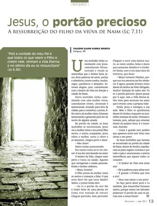 | reflexão |




Jesus, o portão precioso
A ressurreição do filho da viúva de Naim (Lc 7.11)


                                        valDENE ElaINE KurrlE WEIrIcH
                                        Canguçu, RS
“Pois a vontade do meu Pai é




                                       U
que todos os que veem o Filho e,
creem nele, tenham a Vida Eterna;                    ma multidão vinha ca-      Cheguei a ouvir uma música sua-
                                                     minhando com Jesus;        ve, as vozes unidas, belas e doces
e no último dia eu os ressuscitarei”                 caminhavam felizes,        que cantavam: Bendito é o Cordei-
(Jo 6.40).                                           ouvindo e vendo as         ro! Então, ouvi a voz mais doce do
                                       maravilhas que o Senhor fazia. Je-       Universo, que disse:
                                                                                    _ Moço! Levante! Obedeci, por-
                                       sus dizia palavras de amor, justiça
                                       e sabedoria; curava surdos, mudos,       que sua voz amorosa me fez obede-
                                       cegos, paralíticos e aleijados. Es-      cer. E agora, quando levanto, estou
                                       tavam alegres, pois, caminhavam          diante do Senhor da Vida! Obrigado,
                                       com o Senhor da Vida em direção a        Senhor! Salvação de todos nós! Tu
                                       cidade de Naim.                          és o portão precioso. Quem passar
                                           Outra multidão vinha cami-           por ti aqui, tem a Vida Eterna lá.
                                       nhando com uma mulher viúva;             Vou viver para anunciar teu amor
                                       caminhavam tristes, choravam e           que é eterno como a própria vida!
                                       lamentavam, levando para fora da             Então, Jesus o entregou a sua
                                       cidade, para o cemitério, o jovem, fi-   mãe. Mãe e filho se ajoelharam
                                       lho único, da mulher viúva. Estavam      diante do Senhor, enquanto as mul-
                                       lamentando e gemendo pela dor da         tidões tremiam de medo. Tremiam e
                                       morte de alguém amado.                   temiam, pois, sabiam que estavam
                                           No portão da cidade, as duas         diante do próprio Deus. E o louva-
                                       multidões se encontraram. Jesus          vam, dizendo:
                                                                                    _ Como é grande este profeta
                                       viu a mulher viúva e seu jovem filho
                                       morto, e sentiu compaixão. Jesus         que apareceu entre nós! Deus veio
                                       olhou a mulher, ouviu o choro e          salvar o seu povo!
                                       os lamentos, chegou perto e disse:           As duas multidões que haviam
                                           _ Não chore!                         se encontrado no portão da cidade
                                           Talvez tenha acrescentado:           de Naim, diante do Senhor, espalha-
                                           Fico muito triste ao te ver cho-     ram-se pelas regiões vizinhas e por
                                       rar! A tua dor está doendo em mim!       todo o país e anunciavam a notícia
                                           O Senhor da Vida, chegou mais        maravilhosa que aquece todos os
                                       perto e tocou no caixão. Aqueles         corações:
                                                                                    _ O Senhor da Vida está entre
                                       que carregavam o caixão pararam.
                                       Então o Senhor ordenou:                  nós!
                                           _ Moço, levante!                         _ Ele é poderoso para salvar-nos!
                                                                                    _ É grande o Profeta que veio
                                           O filho jovem da mulher viúva
                                       se sentou e começou a falar. O que       a nós!
                                                                                    _ Deus veio salvar o seu povo!
                                       teria dito? Do que teria falado?
                                       Talvez, o jovem tenha dito:                  Eu faço parte deste povo e tu
                                           _ Eu vi o portão do céu! Ele         também. Que maravilha! Estamos
                                       é lindo! Feito de uma pérola só!         salvos, porque temos um Salvador
                                       Como tive vontade de entrar!             poderoso! O portão de uma só pé-
                                       Cheguei pertinho, bem pertinho!          rola está a nossa frente!          m


                                                                                            Mensageiro | abril 2011   13
 