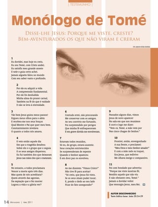 | TesTemUnho |




   Monólogo de Tomé
           Disse-lhe Jesus: Porque me viste, creste?
         Bem-aventurados os que não viram e creram
                                                                                                             FOTO: ArquivO eDiTOrA COnCórDiA




   1
   Eu duvidei, mas hoje eu creio,
   Eu sou Tomé, com Cristo andei;
   Eu satisfiz meu grande anseio
   E nele o guia certo achei.
   Jamais alguém falou no mundo
   Com seu saber vasto e profundo.

        2
        Por ele eu adquiri a vida
        A compreensão fundamental.
        Por ele foi desiludida
        Minha alma do prazer carnal,
        Também na fé do que é vaidade
        E não se leva à eternidade.

   3                                            6                                  9
   Tão bem Jesus guiou meus passos!             Contudo errei, não procurando      Passados alguns dias, vimos
   Ergueu meus olhos para o além                Me conservar com os amigos.        Jesus de novo aparecer
   E recebeu-me nos seus braços                 Ao seu convívio me furtando,       Na sala em que nos reunimos
   Qual Mestre e Pai que quer meu bem.          Fui surpreendido por perigos       E ouvi-o logo me dizer:
   Constantemente revelava                      Que minha fé enfraqueceram         “Vem cá, Tomé, a mão vem por
   O quanto a todos nós amava.                  E em grave dúvida me envolveram.   Nas cinco chagas do Senhor.”

        4                                   7                                             10
        E veio então aquele dia             Estavam todos reunidos,                       Prostrei, então, envergonhado
        Em que a tragédia desabou           Só eu, do grupo, estava ausente.              A sua frente, e proclamei:
        Sobre ele e o grupo que o seguia    Seus corações entristecidos                   “Meu Deus e meu Senhor amado!”
        E os seus amigos dispersou.         Se surpreenderam de repente                   E com a mão nele eu toquei,
        Eu fui também dos que deixaram      Quando o Senhor apareceu                      Era Jesus, que redivivo
        Jesus nas mãos dos que o mataram.   E em doce paz os envolveu.                    Me olhava meigo e compassivo.

   5                                            8                                  11
   No entanto, a todos proclamara               Ao me dizerem: “Vimos Cristo!”     Foi com bondade que advertiu:
   Vencer a morte após três dias.               Não tive fé para aceitar!          “Porque me viste mostras fé;
   Mas quem de nós acreditara?                  “Só creio, que Jesus foi visto,    Bendito aquele que não viu
   Quem através das agonias,                    Se os seus sinais puder tocar;     E não obstante creu, Tomé.”
   Da expiação que o fez morrer                 E, pondo o dedo ao seu lado        Jamais a duvidar voltei
   Logrou a vida e a glória ver?                Ficar do fato assegurado!”         Que ressurgiu Jesus, meu Rei.               m




                                                                                       autor DEScoNHEcIDo
                                                                                       Texto bíblico base: João 20.24-29


14 M
   ensageiro   | abril 2011
 