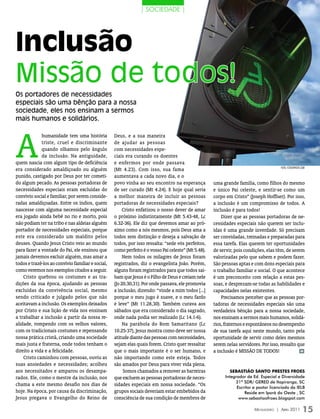 | socieDaDe |




Inclusão
Missão de todos!
Os portadores de necessidades
especiais são uma bênção para a nossa
sociedade, eles nos ensinam a sermos
mais humanos e solidários.




A
             humanidade tem uma história           Deus, e a sua maneira
             triste, cruel e discriminante         de ajudar as pessoas
             quando olhamos pelo ângulo            com necessidades espe-
             da inclusão. Na antiguidade,          ciais era curando os doentes
quem nascia com algum tipo de deficiência          e enfermos por onde passava
                                                                                                                                        FOTO: isTOCkPHOTO.COm
era considerado amaldiçoado ou alguém              (Mt 4.23). Com isso, sua fama
punido, castigado por Deus por ter cometi-         aumentava a cada novo dia, e o
do algum pecado. As pessoas portadoras de          povo vinha ao seu encontro na esperança           uma grande família, como filhos do mesmo
necessidades especiais eram excluídas do           de ser curado (Mt 4.24). E hoje qual seria        e único Pai celeste, e sentir-se como um
convívio social e familiar, por serem conside-     a melhor maneira de incluir as pessoas            corpo em Cristo” (Joseph Hoffner). Por isso,
radas amaldiçoadas. Entre os índios, quem          portadoras de necessidades especiais?             a inclusão é um compromisso de todos. A
nascesse com alguma necessidade especial                Cristo enfatizou o nosso dever de amar       inclusão é para todos!
era jogado ainda bebê no rio e morto, pois         o próximo indistintamente (Mt 5.43-48, Lc             Dizer que as pessoas portadoras de ne-
não podiam ter na tribo e nas aldeias alguém       6.32-36). Ele diz que devemos amar ao pró-        cessidades especiais não querem ser inclu-
portador de necessidades especiais, porque         ximo como a nós mesmos, pois Deus ama a           ídas é uma grande inverdade. Só precisam
este era considerado um maldito pelos              todos sem distinção e deseja a salvação de        ser convidadas, treinadas e preparadas para
deuses. Quando Jesus Cristo veio ao mundo          todos, por isso ressalta: “sede vós perfeitos,    essa tarefa. Elas querem ter oportunidades
para fazer a vontade do Pai, ele ensinou que       como perfeito é o vosso Pai celeste” (Mt 5.48).   de servir, pois condições, elas têm, de serem
jamais devemos excluir alguém, mas amar a               Nem todos os milagres de Jesus foram         valorizadas pelo que sabem e podem fazer.
todos e trazê-los ao convívio familiar e social,   registrados, diz o evangelista João. Porém,       São pessoas aptas e com dons especiais para
como veremos nos exemplos citados a seguir.        alguns foram registrados para que todos sai-      o trabalho familiar e social. O que acontece
    Cristo quebrou os costumes e as tra-           bam que Jesus é o Filho de Deus e creiam nele     é um preconceito com relação a estas pes-
dições da sua época, ajudando as pessoas           (Jo 20.30,31). Por onde passava, ele promovia     soas, e desprezam-se todas as habilidades e
excluídas da convivência social, mesmo             a inclusão, dizendo: “vinde a mim todos [...]     capacidades nelas existentes.
sendo criticado e julgado pelos que não            porque o meu jugo é suave, e o meu fardo              Precisamos perceber que as pessoas por-
aceitavam a inclusão. Os exemplos deixados         é leve” (Mt 11.28,30). Também curava aos          tadoras de necessidades especiais são uma
por Cristo e sua lição de vida nos ensinam         sábados que era considerado o dia sagrado,        verdadeira bênção para a nossa sociedade,
a trabalhar a inclusão a partir da nossa re-       onde nada podia ser realizado (Lc 14.1-6).        nos ensinam a sermos mais humanos, solidá-
alidade, rompendo com os velhos valores,                Na parábola do Bom Samaritano (Lc            rios, fraternos e espontâneos no desempenho
com os tradicionais costumes e repensando          10.25-37), Jesus mostra como deve ser nossa       de sua tarefa aqui neste mundo, tanto pela
nossa prática cristã, criando uma sociedade        atitude diante das pessoas com necessidades,      oportunidade de servir como deles mesmos
mais justa e fraterna, onde todos tenham o         sejam elas quais forem. Cristo quer ressaltar     serem nelas servidores. Por isso, ressalto que
direito a vida e a felicidade.                     que o mais importante é o ser humano, e           a inclusão é MISSÃO DE TODOS!               m

    Cristo caminhou com pessoas, ouviu as          não importando como este esteja. Todos
suas ansiedades e necessidades; acolheu            são amados por Deus para viver vida plena.
aos necessitados e amparou os desampa-                  Somos chamados a remover as barreiras                 SEbaStIão SaNto PrEStES FroES
rados. Ele, como o mestre da inclusão, nos         que excluem as pessoas portadoras de neces-             Integrador de Ed. Especial e Diversidade
                                                                                                                31ª SDR/ GERED de Itapiranga, SC
chama a este mesmo desafio nos dias de             sidades especiais em nossa sociedade. “Os
                                                                                                                 Escritor e pastor licenciado da IELB
hoje. Na época, por causa da discriminação,        grupos sociais deveriam estar embebidos da                        Reside em Iporã do Oeste , SC
Jesus pregava o Evangelho do Reino de              consciência de sua condição de membros de                      www.sebastiaofroes.blogspot.com

                                                                                                                          Mensageiro | abril 2011          15
 