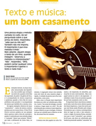 | música na igreja |




 Texto e música:
 um bom casamento
                                                                                                                               FOTO: LeAnDrO r. CAmArATTA

 Uma pessoa elogia a melodia
 cantada no culto. Ao ser
 perguntada sobre o que
 achou do texto, respondeu:
 “sabe que eu não sei!?
 Também não me importa.
 O importante é que essa
 melodia é linda”.
 Mais adiante, alguém elogia
 o texto de um hino, quando
 indagam: “observou a
 melodia e a interpretação?”
 “Não”, respondeu. “Olha,
 podem cantar qualquer coisa
 o importante é apenas o
 texto e nada mais.”


  Paulo brum
  Membro da Comissão de Culto da IELB
  Pastor e capelão de música da ULBRA




 E
            stimados leitores. As duas situa-
            ções mencionadas são hipotéti-
            cas, mas acredito que corriquei-     mínimo, é engraçado entoar esta melodia         meiro, o de impressão, de atmosfera, que
            ras entre nós: quando a letra fala   com este texto de uma maneira alegre e          ela já faz só com o instrumental... Mas o seu
 da majestade, do poder e da glória de Deus,     rápida. A verdade da poesia sacra fica com-     papel central no culto é o de expressão – é
 e é acompanhada de música majestosa             prometida, a meu juízo.                         subsidiar o texto. E isso só acontece quando
 e poderosa; quando a letra fala do nosso            Aliás, essa é a função mais importante      há um bom casamento entre os dois.
 problema como pecador e é acompanhada           da música no culto: ser subsídio para a Pala-       É importante fazer uma leitura cuidado-
 de música que também diz a mesma coisa.         vra. Lutero: “em nome da teologia, concedo      sa do texto, tanto dos novos cânticos quanto
     Há alguns exemplos clássicos de maus        à música o lugar maior no culto”. Ele não       dos hinos impressos, e mais dos novos por-
 “casamentos” – vamos da música contem-          está dizendo que a música é mais importan-      que não foram ainda filtrados pelo tempo.
 porânea aos nos nossos hinos. O hino 93 do      te que a Palavra ou que a teologia. A música    Entendemos que a música contemporânea
 Hinário Luterano poderia ser um exemplo         tem que ser subsídio para a Palavra; se não     deve ter lugar no culto, e não somente o
 deste equívoco onde a letra de contrição e      for, ela estará fora do contexto.               coral e o órgão. Da mesma forma, entende-
 paixão é conduzida por uma melodia alegre                                                       mos que o coral “ruinzinho”, que cantava
 e “animada”. Parece que estamos “felizes”              músIcAs boAs e RuIns                     há 20 anos, não deve ser substituído pela
 por todo o sofrimento de Cristo. Bom, no           A música tem dois papéis no culto. Pri-      banda da juventude também “ruinzinha” de

16 M ensageiro   | abril 2011
 