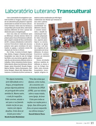 Laboratório Luterano Transcultural
    Com o intercâmbio de estagiários e pas-     América Latina coordenados por Nilo Figur)
tores da IELB no Uruguai, começou a ideia       colaboraram nas oficinas que tratavam te-




                                                                                                                  FOTOs: ArquivO Pes
de um Laboratório para preparar e capacitar     mas como: a pessoa
interessados na missão em outras culturas.      do missionário, a
Como luteranos, temos uma rica herança a        sensibilidade nas




                                                                                                                       sOAL CHrisTiAn HOF
compartilhar pelo mundo afora, onde tantas      diferentes culturas,
maneiras diferentes de viver e pensar são       o contexto missio-
obstáculos para a evangelização.                nário, o desafio da




                                                                                                                             FmAnn
    Com essa ideia de sensibilizar para         comunicação trans-
as diferenças culturais (mesmo dentro do        cultural, preparação
próprio país) e buscar ferramentas melhores     de vídeos missioná-
para cumprir a missão de Deus, em fevereiro     rios, aspectos psico-
de 2011, começou oficialmente o Laboratório     lógicos na missão,
Luterano Transcultural. Ainda sem recursos      a missão na Igreja
próprios nem apoio econômico de insti-          Luterana e até mes-
tuições ou igrejas, o primeiro evento foi       mo a logística de um
chamado de Imersão na Missão.                   missionário em terras
    Por 14 dias, 14 jovens do Brasil, Argen-    diferentes. Os alunos
tina, Bolívia, Uruguai e Panamá estiveram       brasileiros também
hospedados nas salas de aula do Colégio         tiveram um intensivo
San Pablo, com uma intensa agenda, onde a       de espanhol.
cada dia um devocionista diferente abria os         Várias atividades
trabalhos. Vários voluntários (Carlos Grosse,   práticas também de-
Stella Almirón, Mona Liza Fuhrmann, Hector      safiaram os alunos a
Hoppe, James Neuendorf, Ricardo Borges,         sair do Colégio San
Marcos Barbier, Valeria Bustamante, Guil-       Pablo onde estavam
lermo Herigert, Mauro Roll, Mariana Mas-        hospedados: inves-
trantono e os diretores da Hora Luterana na     tigação religiosa no



 “Em alguns momentos,                  “Uma das coisas que
 senti dificuldade com a              destaco, entre muitas,
  língua, principalmente                foi o encontro com
porque algumas palavras                os diretores da CPTLN
 em português têm outros             (CPTN), que nos relatou
sentidos lá. Mesmo assim,              sobre a nossa missão,
    o todo foi magnífico.              como Igreja, de levar
 Poder conviver, estudar e              Cristo para todas as
  sair para a rua fazendo           nações e as nações para a
  missão me fez ver que,             Igreja. Essa última parte
     mesmo com alguns               ficou um pouco esquecida
 desafios, Cristo deve ser             nos últimos tempos.”
     levado para todos.”               Maxwell Roberto thonn
Ricardo evandro Rheinheimer


                                                                                             Mensageiro | abril 2011            21
 