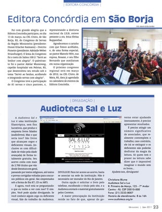 | eDiTora concórDia |




Editora Concórdia em São Borja
                                                                                                                        FOTOs: ArquivO eDiTOrA COnCórDiA

    Foi com grande alegria que a        representando a diretoria
Editora Concórdia participou, no dia    nacional da LSLB, esteve
13 de março, na CEL Cristo, de São      presente a sra. Erica Elvina
Borja, RS, do Congresso de Servas       Ruppenthal.
da Região Missioneira (presidente:          Agradecemos o carinho
Dionei Erlacher Raimann) – Distrito     com que fomos acolhidos,
Pioneiro (presidente: Adelaide Weber    e, de uma forma especial,
Strassburger). O lema do Congresso      ao pastor Marcelo Witt, sua
foi o texto do Salmo 100.2: “Servi ao   esposa, Rosane, e seu filho
Senhor com alegria”. O palestran-       Bernardo que auxiliaram
te foi o pastor Adelar Munieweg,        em nossa organização.
capelão hospitalar em Pelotas, RS,          O próximo congresso
que desenvolveu seu estudo sob o        regional será em março
tema “Servir ao Senhor, acolhendo       de 2012, na CEL Cristo, de
e integrando servas com alegria”.       Mata, RS, data já agendada
    O Congresso teve a participação     no calendário de eventos da
de 81 servas e cinco pastores, e,       Editora Concórdia.




                                                           | DiVUlgação |

                               Audioteca Sal e Luz
       A Audioteca Sal e                                                                                    verno estar ajudando
   Luz é uma instituição                                                                                    imensamente, é preciso
   filantrópica, sem fins                                                                                   apresentar resultados.
   lucrativos, que produz e                                                                                     É preciso atingir um
   empresta livros falados                                                                                  número significativo
   (audiolivros). Mas o que                                                                                 de associados, que re-
   seria isso? São livros                                                                                   almente contemplem o
   que alcançam cegos e                                                                                     trabalho; caso contrário,
   deficientes visuais, (in-                                                                                ele irá se extinguir e os
   clusive os com dificul-                                                                                  deficientes não poderão
   dade de visão pela idade                                                                                 desfrutar da magia da
   avançada) de forma to-                                                                                   leitura. Só quem tem o
   talmente gratuita. Seu                                                                                   prazer na leitura sabe
   acervo conta com mais                                                                                    dizer que é impossível
   de 2.700 títulos que vão                                                                                 imaginar o mundo sem
   desde literatura em geral,                                                                              os livros...
   passando por textos religiosos, até textos   DIVULGUE! Para ter acesso ao acervo, basta        Ajudem-nos, divulguem!
   e provas corrigidas voltadas para concur-    se associar na sede da instituição. Não é
   sos públicos em geral. São emprestados       necessário ser morador do Rio de Janeiro.      Christiane Blume
   sob a forma de fita K7, CD ou MP3.               Outra opção é solicitar o livro pelo       Audioteca Sal e Luz
       E agora, você está se perguntando:       telefone, escolhendo o título pelo site, e a   R. Primeiro de Março, 125 - 7º Andar
   o que eu tenho a ver com isso? É sim-        Audioteca enviará o material gratuitamente     Centro - RJ. CEP 20010-000
   ples. Você pode ajudar divulgando. Se        pelos Correios.                                Fone: (21) 2233-8007
   você conhece algum cego ou deficiente            A maior preocupação da Instituição         Horário de atendimento: 8 às 16h
   visual, fale do trabalho da Audioteca.       reside no fato de que, apesar do go-           www.audioteca.org.br


                                                                                                                 Mensageiro | abril 2011             23
 