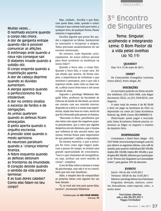 | singUlares |



                                  Mas, cuidado... Escolha o que falar,      3º Encontro
                              com quem falar, onde, quando e como!

Muitas vezes...
                              Crianças é que contam tudo para todos, a
                              qualquer hora, de qualquer forma. Passar
                                                                            de Singulares
O resfriado escorre quando    relatório é ingenuidade.
o corpo não chora.                Escolha alguém que possa lhe aju-              Tema: Singular,
A dor de garganta entope      dar a organizar as ideias, harmonizar
                                                                            acolhendo e integrando
                              as sensações e recuperar a alegria.
quando não é possível                                                       Lema: O Bom Pastor dá
                              Todos precisam saudavelmente de um
comunicar as aflições.
O estômago arde quando a
                              ouvinte interessado.                            a vida pelas ovelhas
                                  No entanto, tudo depende, prin-
raiva não consegue sair.      cipalmente, do nosso esforço pessoal                 (Jo 10.11)
O diabetes invade quando a    para fazer acontecer as mudanças na
solidão dói.                  nossa vida!!!                                                 QuAndo?
                                  Quando a boca cala, o corpo fala.            Dias 14 e 15 de maio de 2011.
O corpo engorda quando a      Quando a boca fala, o corpo sara. Eis
insatisfação aperta.          um ditado que mostra, de forma sim-                             onde?
A dor de cabeça deprime       ples, a importância de verbalizar o que           Na Comunidade Evangélica Luterana
quando as dúvidas             sentimos e pensamos, pois o que não é         Cristo (CELC), Porto Alegre, RS.
                              expresso tende, mais cedo ou mais tar-
aumentam.
                              de, a afetar nosso bem-estar e até nosso                     InscRIções
A alergia aparece quando      estado de alma.                                   As inscrições poderão ser feitas através
o perfeccionismo fica             Segundo o psicólogo Waldemar Ma-          dos telefones: (51) 3342-1408, com Edgar
intolerável.                  galdi Filho, professor da Faculdade de        (Secretaria CELC), ou (51) 3344-8210, com
A dor no ombro sinaliza       Ciências da Saúde de São Paulo, ao entrar     Augusto.
                              em contato com seu colorido interior,             O valor total do evento é de R$ 50,00
o excesso de fardos e de
                              dispondo-se a abrir e a contar suas experi-   e deve ser pago na Secretaria da CELC ou
obrigações.                   ências, sejam elas boas ou ruins, muito do    depositado na conta da Caixa Econômica
As unhas quebram              que foi vivenciado pela pessoa se ilumina.    Federal; Ag. 0449; Conta: 003 00000651-0.
quando as defesas ficam           “Narrando os fatos, percebemos que            Observação: quem pagar a inscrição
ameaçadas.                    eles talvez não sejam tão negativos quan-     pela Caixa Econômica Federal precisa co-
                              to pensávamos, que a raiva que alguém         municar ao Edgar ou Augusto o número
O peito aperta quando o
                              despertou em nós diminuiu, que o trauma       do depósito feito.
orgulho escraviza.            que sofremos já não assusta tanto, que
A pressão sobe quando o       nossas vitórias foram mais importantes                      hospedAgem
medo aprisiona.               do que pareciam”, explica o especialista.         Contatamos o Hotel Porto Alegre - (51)
As neuroses paralisam             Da mesma maneira, o que a princí-         3337-8448 (www.hotelportoalegre.com.br)
                              pio foi visto como algo trágico pode,         que oferece as seguintes diárias, com café da
quando a “criança interna”
                              com o passar do tempo, se revelar uma         manhã, para quartos: individuais (R$ 105,00);
tiraniza.                     grande oportunidade de crescimento.           duplos (R$ 130,00); triplos (R$ 165,00); e quá-
A febre esquenta quando       “Isso é o que chamamos de ressignificar,      druplos (R$ 180,00). Informe que é participan-
as defesas detonam            ou seja, atribuir um novo sentido às          te do “Evento dos Singulares na Comunidade
as fronteiras da imunidade.   coisas”, completa.                            Cristo”, para ganhar 10% de desconto.
                                  O ato de falar sobre si mesmo é a base
O coração desiste quando
                              da psicoterapia, mas não é só no consul-                       evenTo
o sentido da vida parece      tório que isso traz benefícios.                   Início: 14h do dia 14.05.2011
terminar.                         Aliás, o simples fato de compartilhar         Término: 16h30 do dia 15.05.2011
E as tuas dores caladas?      as próprias ideias com alguém faz um              Palestra: psicóloga Mona Lisa Fuhrmann
Como elas falam no teu        bem danado.                                       Programa: devoção, cânticos, conví-
                                  “E, se você não tem para quem falar,      vio, brincadeiras, noite especial, culto... e
corpo?
                              escreva”, recomenda Waldemar.                 muito mais!

                                     Colaboração de lEa FuHr WEbEr,                    Inscrições abertas
                                                          Canoas, RS                 até o dia 06.05.2011.
                                                                                        Vagas limitadas!

                                                                                                 Mensageiro | abril 2011   27
 