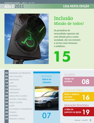 Mens AGeiR o LUteRAno | Ano 94 | nº 1.157


Abril2011                                                       LeiA nestA edição



                                                       Inclusão
                                                       Missão de todos!
                                                       Os portadores de
                                                       necessidades especiais são
                                                       uma bênção para a nossa
                                                       sociedade, eles nos ensinam
                                                       a sermos mais humanos
                                                       e solidários.




                                                       15
05    mensagem Do PresiDenTe
                                                                 Do leiTor
06    ViDa com DeUs                         em foco
                                            Raiva no             Tempo de
                                                                                         08
09    meDiTação
                                            trânsito             perdoar
10    caPa
13    reflexão
14    TesTemUnho
                                                                 música na igreja
18    aDiáforos
                                                                 Texto e música:
20
23
      igrejas Pelo mUnDo
      eDiTora concórDia
                                                                 um bom
                                                                 casamento               16
24    Umas e oUTras
26    saúDe                                                      eDUcação Teológica
28    acolhenDo e inTegranDo                                     A falta de
30                                                               pastores na Igreja
                                                                                         19
                                            07
      oPinião
33    seminário
34    ViranDo a Página
                                                                             Mensageiro | abril 2011   3
 