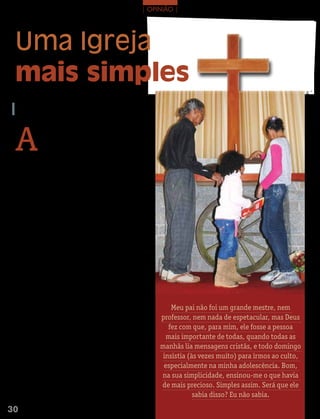 | oPinião |




 Uma Igreja
 mais simples




                                                                                                                       FOTO: rODriGO ABreu/ ArquivO eDiTOrA COnCórDiA
  EGoN GrIESaNG
  Pastor em Coronel Vivida, PR




 A
              s pessoas certamente preferem as coisas simples.
              Isso é uma verdade e pode ser aplicada em todos
              os âmbitos da vida: é tão mais simples quando
              nossas esposas falam claramente o que estão
 pensando, sem termos que adivinhar; e é tão mais simples
 quando os homens conseguem entender as mulheres, com-
 preendendo o que elas querem dizer sem dizer nada. Seria
 muito simples se isso realmente acontecesse. Pois é...
     Olhando para a Igreja, percebo que as pessoas vivem
 dentro deste mesmo conceito de que quanto mais simples,
 melhor. Isso é bom, mas também pode ser prejudicial. Quan-
 do eu entendo que o simples é ir ao culto uma vez por mês,
 só para levar minha oferta, isso é prejudicial. Quando não
 desejo participar das atividades por um simples “não querer
 se envolver”, isso é prejudicial. Por outro lado, a Bíblia está
 repleta de exemplos de pessoas que optaram por ser cristãos
 da forma mais simples possível e tiveram os seus nomes
 escritos na história. Aí, o simples é benéfico.
     Vejamos alguns exemplos. Atendo-nos somente ao Novo
 Testamento, começo destacando a escolha de Jesus por seus
 apóstolos. Ele certamente não escolheu os de melhor repu-
 tação. Mas escolheu pescadores, publicanos, gente rude,
 iletrados. E eles, da forma como sabiam fazer, anunciaram a
 mensagem da salvação por onde andaram. Só por causa disso,
 hoje, vocês estão lendo este texto. Eles não fizeram divisões ou
 comissões para definir como, quando, onde, por que deveriam
 falar, mas obedeceram e, simplesmente, foram e falaram, ba-
 tizando em nome do Pai e do Filho e do Espírito Santo. Foram.           Meu pai não foi um grande mestre, nem
     Quando a Igreja começou a crescer, surgiu a figura de           professor, nem nada de espetacular, mas Deus
 Filipe. Um leigo que é chamado para socorrer pessoas (At 6).
 Além disso, tornou-se um exemplo na pregação da Palavra de
                                                                        fez com que, para mim, ele fosse a pessoa
 Deus, certamente não em púlpitos, mas em sua vida diária, no          mais importante de todas, quando todas as
 trabalho com os irmãos, na sua família, pois o seu chamado
 não era o de um pregador, mas era o de servir pessoas. No
                                                                     manhãs lia mensagens cristãs, e todo domingo
 entanto, Deus quis que o seu nome estivesse registrado na            insistia (às vezes muito) para irmos ao culto,
 Bíblia; quando fala do etíope que retornava de Jerusalém             especialmente na minha adolescência. Bom,
 e, diante de uma simples pergunta de alguém que estava
 ao lado de sua carruagem, tem a sua vida transformada:              na sua simplicidade, ensinou-me o que havia
 “O Senhor entende o que está lendo?” E o etíope responde:           de mais precioso. Simples assim. Será que ele
 “Como posso entender se ninguém me explicar?” Assim,
 ele conheceu seu Salvador. Quando Jesus usou Filipe para                        sabia disso? Eu não sabia.

30 M ensageiro   | abril 2011
 