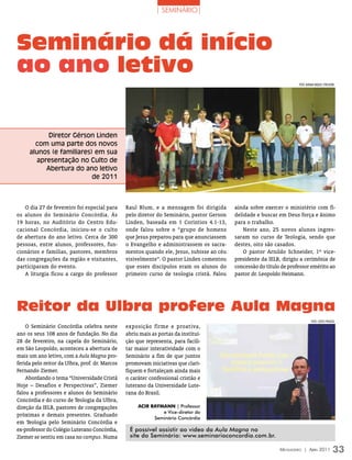 | seminário|




Seminário dá início
ao ano letivo
                                                                                                                      FOTO: miriAm rAqueL sTreLHOW




           Diretor Gérson Linden
       com uma parte dos novos
     alunos (e familiares) em sua
       apresentação no Culto de
          Abertura do ano letivo
                          de 2011



   O dia 27 de fevereiro foi especial para      Raul Blum, e a mensagem foi dirigida       ainda sobre exercer o ministério com fi-
os alunos do Seminário Concórdia. Às            pelo diretor do Seminário, pastor Gerson   delidade e buscar em Deus força e ânimo
19 horas, no Auditório do Centro Edu-           Linden, baseada em 1 Coríntios 4.1-13,     para o trabalho.
cacional Concórdia, iniciou-se o culto          onde falou sobre o “grupo de homens            Neste ano, 25 novos alunos ingres-
de abertura do ano letivo. Cerca de 300         que Jesus preparou para que anunciassem    saram no curso de Teologia, sendo que
pessoas, entre alunos, professores, fun-        o Evangelho e administrassem os sacra-     destes, oito são casados.
cionários e famílias, pastores, membros         mentos quando ele, Jesus, subisse ao céu       O pastor Arnildo Schneider, 1º vice-
das congregações da região e visitantes,        visivelmente”. O pastor Linden comentou    presidente da IELB, dirigiu a cerimônia de
participaram do evento.                         que esses discípulos eram os alunos do     concessão do título de professor emérito ao
   A liturgia ficou a cargo do professor        primeiro curso de teologia cristã. Falou   pastor dr. Leopoldo Heimann.




Reitor da Ulbra profere Aula Magna
                                                                                                                               FOTO: CLóvis PrunzeL
    O Seminário Concórdia celebra neste         exposição firme e proativa,
ano os seus 108 anos de fundação. No dia        abriu mais as portas da institui-
28 de fevereiro, na capela do Seminário,        ção que representa, para facili-
em São Leopoldo, aconteceu a abertura de        tar maior interatividade com o
mais um ano letivo, com a Aula Magna pro-       Seminário a fim de que juntos
ferida pelo reitor da Ulbra, prof. dr. Marcos   promovam iniciativas que clari-
Fernando Ziemer.                                fiquem e fortaleçam ainda mais
    Abordando o tema “Universidade Cristã       o caráter confessional cristão e
Hoje – Desafios e Perspectivas”, Ziemer         luterano da Universidade Lute-
falou a professores e alunos do Seminário       rana do Brasil.
Concórdia e do curso de Teologia da Ulbra,
direção da IELB, pastores de congregações            acIr raymaNN | Professor
                                                              e Vice-diretor do
próximas e demais presentes. Graduado
                                                           Seminário Concórdia
em Teologia pelo Seminário Concórdia e
ex-professor do Colégio Luterano Concórdia,      É possível assistir ao vídeo da Aula Magna no
Ziemer se sentiu em casa no campus. Numa         site do Seminário: www.seminarioconcordia.com.br.

                                                                                                              Mensageiro | abril 2011            33
 