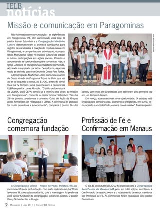 IELB
notícias
Missão e comunicação em Paragominas
    Não há missão sem comunicação _ as experiências




                                                                                                                                            FOTOS: ARQUIVO EDITORA CONCÓRDIA
em Paragominas, PA, têm comprovado esta tese. O
pastor Iromar Schreiber e a Congregação Martinho
Lutero desenvolveram a primeira campanha para
registro de candidatos à doação de medula óssea em
Paragominas, a campanha para arborização, o projeto
Bíblia Manuscrita (SBB) no espaço cultural da cidade
e outras participações em ações sociais. Criando e
aproveitando as oportunidades para comunicar, hoje, a
Igreja Luterana de Paragominas é bastante conhecida,
admirada e respeitada por todos. Desta forma, as portas
estão se abrindo para o anúncio de Cristo Para Todos.
    A Congregação Martinho Lutero comunica o amor
de Cristo através do Programa Toque de Vida, que vai
ao ar de segunda a sexta, às 11h30, antes do jornal
local na TV Record – uma parceria com a Pastoral da
ULBRA e pastor Lucas Albrecht. “O culto de formatura
da ULBRA, (polo CEPA) tornou-se a ‘menina dos olhos’ da missão     contou com mais de 50 pessoas que estiveram pela primeira vez
em Paragominas”, comenta o pastor Iromar Schreiber. “No dia        em um templo luterano.
28 de janeiro, prestamos o primeiro Culto de Ação de Graças           Em março, aconteceu mais uma oportunidade. “A estação está
pelos formandos de Pedagogia e Letras. A cerimônia de gratidão     propícia para semear a vida, acolhendo e integrando, em suma, co-
foi muito proveitosa e emocionante”, completa o pastor. O culto    municando o amor de Cristo, esta é a nossa missão”, finaliza o pastor.




Congregação                                                        Profissão de Fé e
comemora fundação                                                  Confirmação em Manaus




    A Congregação Cristo – Passo do Pilão, Pelotas, RS, co-           O dia 31 de outubro de 2010 foi especial para a Congregação
memorou 50 anos de fundação, com culto realizado no dia 20 de      Bom Pastor, de Manaus, AM, pois, em culto solene, aconteceu a
fevereiro. O povo estava radiante, pois a mensagem foi proferida   Confirmação de quatro jovens e o recebimento de novos membros
pelo pastor fundador da congregação, Johannes Gedrat. O pastor     por Profissão de Fé. As cerimônias foram realizadas pelo pastor
Darcy Schreiber fez a liturgia.                                    Paulo Kuck.

2   Mensageiro | abril 2011 | encarte ielb notícias
 
