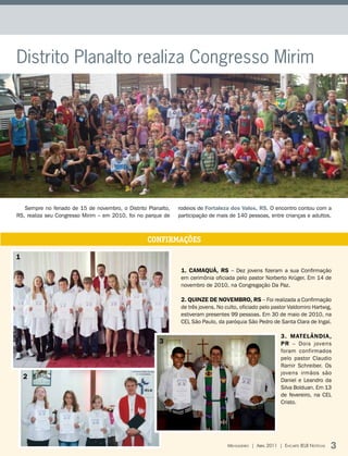 Distrito Planalto realiza Congresso Mirim




   Sempre no feriado de 15 de novembro, o Distrito Planalto,   rodeios de Fortaleza dos Valos, RS. O encontro contou com a
RS, realiza seu Congresso Mirim – em 2010, foi no parque de    participação de mais de 140 pessoas, entre crianças e adultos.



                                                   CONFIRMAÇÕES

1
                                                                1. CAMAQUÃ, RS – Dez jovens fizeram a sua Confirmação
                                                                em cerimônia oficiada pelo pastor Norberto Krüger. Em 14 de
                                                                novembro de 2010, na Congregação Da Paz.

                                                                2. QUINZE DE NOVEMBRO, RS – Foi realizada a Confirmação
                                                                de três jovens. No culto, oficiado pelo pastor Valdomiro Hartwig,
                                                                estiveram presentes 99 pessoas. Em 30 de maio de 2010, na
                                                                CEL São Paulo, da paróquia São Pedro de Santa Clara de Ingaí.

                                                                                                             3. MAtELÂNDIA ,
                                                       3                                                     PR – Dois jovens
                                                                                                             foram confirmados
                                                                                                             pelo pastor Claudio
                                                                                                             Ramir Schreiber. Os
                                                                                                             jovens irmãos são
    2                                                                                                        Daniel e Leandro da
                                                                                                             Silva Bolduan. Em 13
                                                                                                             de fevereiro, na CEL
                                                                                                             Cristo.




                                                                                    Mensageiro | abril 2011 | encarte ielb notícias   3
 