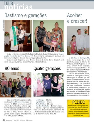 IELB
                notícias
                                   Bastismo e gerações                                                                                 Acolher
                                                                                                                                       e crescer!
FOTOS: ARQUIVO EDITORA CONCÓRDIA




                                       No dia 14 de novembro de 2010, Gabriela Elisabeth Spitzer foi batizada na Congre-
                                   gação Concórdia, de Dona Emma, SC. O momento foi realizado pelo pastor, e pai,
                                   Ervino Martim Spitzer. Gabriela é a quarta geração da família.                                          A CEL Paz, de Santiago, RS,
                                       No centro está Magdalena Luise Zimmer (bisavó); à direita, Esther Elisabeth Arndt               teve a imensa alegria de, no final
                                   (avó); à esquerda, Adriana Elisabeth Spitzer, mãe da Gabriela.                                      de 2010, realizar o Batismo de
                                                                                                                                       Andressa Almeida Augustin, de 10
                                                                                                                                       anos. Também foram recebidos

                                   80 anos                                             Quatro gerações                                 como membros por Profissão de
                                                                                                                                       Fé, Cristiane Aparecida Machado
                                                                                                                                       Oliveira e Clenio Roberto Pazza.
                                                                                                                                           “A CEL Paz também busca,
                                                                                                                                       através do Mensageiro Luterano,
                                                                                                                                       informações ou contatos que pos-
                                                                                                                                       sam auxiliar na missão nos municí-
                                                                                                                                       pios de Itacurubi, Capão do Cipó,
                                                                                                                                       Nova Esperança, São Francisco
                                                                                                                                       de Assis e Unistalda”, comenta
                                                                                                                                       o pastor Gerson Zschornack. Os
                                                                                                                                       contatos e informações podem
                                                                                                                                       ser enviados ao pastor pelo e-mail
                                                                                                                                       gersonzschornack@terra.com.br,
                                                                                                                                       ou pelo telefone (55) 3251-4032.


                                       Grata ao bondoso Deus pelas bênçãos                Luci Knispel – 83 anos
                                   recebidas, Irma t. Oesterreich, no dia 16
                                   de junho de 2010, comemorou seus 80
                                                                                          Ingrid Stefan – 48 anos
                                                                                          Rocheli Rutke – 21 anos
                                                                                                                                               PEDIDO
                                   anos na Comunidade Sião de Santo Ânge-                 Ana Carolina Rutke – 1 ano e 5 meses          A Redação do Mensageiro Lutera-
                                   lo, onde é presidente do Departamento de               A Luci e a Ingrid são membros da CEL Trin-     no solicita que as notas enviadas
                                   Servas. Era casada com Alvin Oesterreich.           dade, Linha 15 de Novembro, Ubiretama, RS.          para o Encarte IELB Notícias
                                   Na foto, as filhas, Rosmeri e Romi, os              A Rocheli e Ana são da CEL São Mateus, Linha      venham acompanhadas de fotos
                                   genros, Carlos Krüger e Airton Schünke,             15 de Novembro, Santa Rosa, RS.                  (sempre em anexo) com tamanho
                                   e os netos, Gustavo e Álvaro.                                                                                   mínimo de 1Mb


8                                    Mensageiro | abril 2011 | encarte ielb notícias
 
