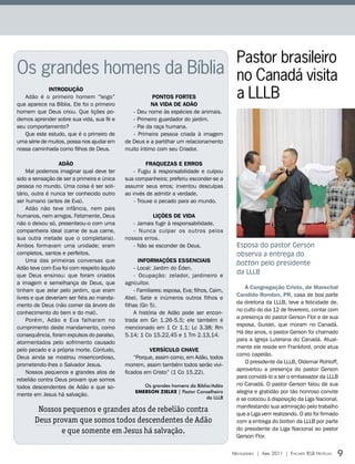 Pastor brasileiro
Os grandes homens da Bíblia no Canadá visita
             INtRODUçÃO
                            a LLLB
   Adão é o primeiro homem “leigo”                     PONtOS FORtES
que aparece na Bíblia. Ele foi o primeiro              NA VIDA DE ADÃO
homem que Deus criou. Que lições po-           - Deu nome às espécies de animais.
demos aprender sobre sua vida, sua fé e        - Primeiro guardador do jardim.
seu comportamento?                             - Pai da raça humana.
   Que este estudo, que é o primeiro de        - Primeira pessoa criada à imagem
uma série de muitos, possa nos ajudar em    de Deus e a partilhar um relacionamento
nossa caminhada como filhos de Deus.        muito íntimo com seu Criador.

                  ADÃO                                FRAQUEZAS E ERROS
     Mal podemos imaginar qual deve ter         - Fugiu à responsabilidade e culpou
sido a sensação de ser a primeira e única   sua companheira; preferiu esconder-se a
pessoa no mundo. Uma coisa é ser soli-      assumir seus erros; inventou desculpas
tário, outra é nunca ter conhecido outro    ao invés de admitir a verdade.
ser humano (antes de Eva).                      - Trouxe o pecado para ao mundo.
     Adão não teve infância, nem pais
humanos, nem amigos. Felizmente, Deus                  LIçõES DE VIDA
não o deixou só, presenteou-o com uma          - Jamais fugir à responsabilidade.
companheira ideal (carne de sua carne,         - Nunca culpar os outros pelos
sua outra metade que o completaria).        nossos erros.
Ambos formavam uma unidade; eram               - Não se esconder de Deus.                    Esposa do pastor Gerson
completos, santos e perfeitos.                                                               observa a entrega do
     Uma das primeiras conversas que              INFORMAçõES ESSENCIAIS                     botton pelo presidente
Adão teve com Eva foi com respeito àquilo       - Local: Jardim do Éden.
que Deus ensinou: que foram criados             - Ocupação: zelador, jardineiro e
                                                                                             da LLLB
a imagem e semelhança de Deus, que          agricultor.
                                                                                                 A Congregação Cristo, de Marechal
tinham que zelar pelo jardim, que eram          - Familiares: esposa, Eva; filhos, Caim,
                                                                                             Candido Rondon, PR, casa de boa parte
livres e que deveriam ser fiéis ao manda-   Abel, Sete e inúmeros outros filhos e
                                                                                             da diretoria da LLLB, teve a felicidade de,
mento de Deus (não comer da árvore do       filhas (Gn 5).
                                                                                             no culto do dia 12 de fevereiro, contar com
conhecimento do bem e do mal).                  A história de Adão pode ser encon-
                                                                                             a presença do pastor Gerson Flor e de sua
     Porém, Adão e Eva falharam no          trada em Gn 1.26-5.5; ele também é
                                                                                             esposa, Guislei, que moram no Canadá.
cumprimento deste mandamento, como          mencionado em 1 Cr 1.1; Lc 3.38; Rm
                                                                                             Há dez anos, o pastor Gerson foi chamado
consequência, foram expulsos do paraíso,    5.14; 1 Co 15.22,45 e 1 Tm 2.13,14.
                                                                                             para a Igreja Luterana do Canadá. Atual-
atormentados pelo sofrimento causado
                                                                                             mente ele reside em Frankford, onde atua
pelo pecado e a própria morte. Contudo,               VERSíCULO CHAVE
                                                                                             como capelão.
Deus ainda se mostrou misericordioso,           “Porque, assim como, em Adão, todos
                                                                                                 O presidente da LLLB, Oldemar Rohloff,
prometendo-lhes o Salvador Jesus.           morrem, assim também todos serão vivi-
                                                                                             aproveitou a presença do pastor Gerson
     Nossos pequenos e grandes atos de      ficados em Cristo” (1 Co 15.22).
                                                                                             para convidá-lo a ser o embaixador da LLLB
rebelião contra Deus provam que somos
                                                   Os grandes homens da Bíblia/Adão          no Canadá. O pastor Gerson falou de sua
todos descendentes de Adão e que so-
                                                EmErson ZiElkE | Pastor Conselheiro          alegria e gratidão por tão honroso convite
mente em Jesus há salvação.
                                                                             da LLLB         e se colocou à disposição da Liga Nacional,
                                                                                             manifestando sua admiração pelo trabalho
        Nossos pequenos e grandes atos de rebelião contra                                    que a Liga vem realizando. O ato foi firmado
       Deus provam que somos todos descendentes de Adão                                      com a entrega do botton da LLLB por parte
              e que somente em Jesus há salvação.                                            do presidente da Liga Nacional ao pastor
                                                                                             Gerson Flor.


                                                                                           Mensageiro | abril 2011 | encarte ielb notícias   9
 