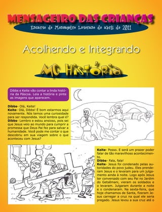 Mensageiro das Crianças
               Encarte do Mensageiro Luterano de abril de 2011



         Acolhendo e Integrando

                     MC Historia
 Dibbs e Keite vão contar a linda histó-
 ria da Páscoa. Leia a história e pinte
 as imagens que aparecem.

Dibbs- Olá, Keite!
Keite- Olá, Dibbs! É bom estarmos aqui
novamente. Nós temos uma curiosidade
para ser respondida. Você lembra qual é?
Dibbs- Lembro e estou ansioso, pois sei
que Jesus veio ao mundo para cumprir a
promessa que Deus Pai fez para salvar a
humanidade. Você pode me contar o que
descobriu em sua viagem sobre o que
aconteceu com Jesus?


                                             Keite- Posso. E será um prazer poder
                                             falar de tão maravilhoso acontecimen-
                                             to.
                                             Dibbs- Fala, fala!
                                             Keite- Jesus foi condenado pelas au-
                                             toridades do povo judeu. Eles prende-
                                             ram Jesus e o levaram para um julga-
                                             mento ainda à noite. Logo após Jesus
                                             ter conversado com seu Pai no Jardim
                                             do Getsêmani, vieram os soldados e
                                             o levaram. Julgaram durante a noite
                                             e o condenaram. Na sexta-feira, que
                                             hoje chamamos de Santa, fizeram Je-
                                             sus carregar a cruz na qual ele seria
                                             pregado. Jesus levou a sua cruz até o
 