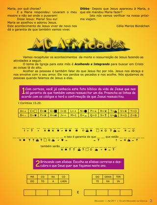 Maria, por quê choras?                                   Dibbs- Depois que Jesus apareceu à Maria, o
      E a Maria respondeu: Levaram o meu                 que ele mandou Maria fazer?
mestre e não sei onde o puseram!                               Isto nós vamos verificar na nossa próxi-
      Disse Jesus: Maria! Sou eu!                        ma viajem.
Maria se ajoelhou e adorou Jesus.
Este acontecimento de Jesus viver de novo nos                                             Célia Marize Bündchen
dá a garantia de que também vamos viver.




                MC Atividades
          Vamos recapitular os acontecimentos da morte e ressurreição de Jesus fazendo as
   atividades a seguir.
          O tema da Igreja para este mês é Acolhendo e Integrando para buscar em Cristo
   as coisas lá do alto.
          Acolher as pessoas é também falar do que Jesus fez por nós. Jesus nos abraça e
   nos envolve com o seu amor. Ele nos perdoa os pecados e nos acolhe. Nós ajudamos as
   pessoas quando falamos de Jesus a elas.




         1 Com certeza, você já conhecia este fato bíblico da vida de Jesus que nos
           dá garantia de que também vamos ressuscitar um dia. Preencha as linhas de
         acordo com os códigos e terá a confirmação de que Jesus ressuscitou.

      I Coríntios 15.20.


        A=a    C=c        E=e   G=g     I=i    L=l       N=n   P=p        R=r        T=t        V=v      Y=y
        B=b    D=d        F=f   H=h     J=j    M=m       O=o   Q=q        S=s        U=u        X=x      Z=z



         __ __ __    __    __ __ __ __ __ __ __   __     __ __ __    __ __ __ __ __ __           __ __ __
          m a s      a     v e r d a d e          e       q u e      c r i s t o                  f o i

   __ __ __ __ __ __ __ __ __ __ __ __ e isso é garantia de que __ __ que estão __ __ __ __ __ __
       r e s s u s c i t a d o                               o s             m o r t o s

                          também serão __ __ __ __ __ __ __ __ __ __ __ __ __.
                                       r e s s u s c i t a d o s




                    2     Brincando com sílabas. Escolha as sílabas corretas e des-
                          cubra o que Deus quer que façamos neste ano.


               MA         CO     RA      CD                          DO       GRAN        TER
               DO         TO      A     LHEN                         TE         RA         IN



                                                     E

                                                                    Mensageiro | abr 2011 | encarte Mensageiro das crianças   3
 