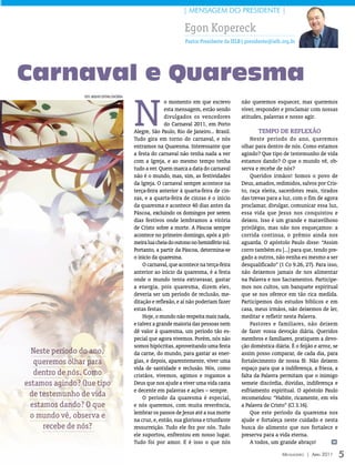| mensagem Do PresiDenTe |

                                                                         Egon Kopereck
                                                                         Pastor Presidente da IELB| presidente@ielb.org.br




Carnaval e Quaresma

                                                  N
                FOTO: ArquivO eDiTOrA COnCórDiA
                                                                o momento em que escrevo          não queremos esquecer, mas queremos
                                                                esta mensagem, estão sendo        viver, responder e proclamar com nossas
                                                                divulgados os vencedores          atitudes, palavras e nosso agir.
                                                                do Carnaval 2011, em Porto
                                                  Alegre, São Paulo, Rio de Janeiro... Brasil.           Tempo de Reflexão
                                                  Tudo gira em torno do carnaval, e nós               Neste período do ano, queremos
                                                  entramos na Quaresma. Interessante que          olhar para dentro de nós. Como estamos
                                                  a festa do carnaval não tenha nada a ver        agindo? Que tipo de testemunho de vida
                                                  com a Igreja, e ao mesmo tempo tenha            estamos dando? O que o mundo vê, ob-
                                                  tudo a ver. Quem marca a data do carnaval       serva e recebe de nós?
                                                  não é o mundo, mas, sim, as festividades            Queridos irmãos! Somos o povo de
                                                  da Igreja. O carnaval sempre acontece na        Deus, amados, redimidos, salvos por Cris-
                                                  terça-feira anterior à quarta-feira de cin-     to, raça eleita, sacerdotes reais, tirados
                                                  zas, e a quarta-feira de cinzas é o início      das trevas para a luz, com o fim de agora
                                                  da quaresma e acontece 40 dias antes da         proclamar, divulgar, comunicar essa luz,
                                                  Páscoa, excluindo os domingos por serem         essa vida que Jesus nos conquistou e
                                                  dias festivos onde lembramos a vitória          deixou. Isso é um grande e maravilhoso
                                                  de Cristo sobre a morte. A Páscoa sempre        privilégio, mas não nos esqueçamos: a
                                                  acontece no primeiro domingo, após a pri-       corrida continua, o prêmio ainda nos
                                                  meira lua cheia do outono no hemisfério sul.    aguarda. O apóstolo Paulo disse: “Assim
                                                  Portanto, a partir da Páscoa, determina-se      corro também eu [...] para que, tendo pre-
                                                  o início da quaresma.                           gado a outros, não venha eu mesmo a ser
                                                      O carnaval, que acontece na terça-feira     desqualificado” (1 Co 9.26, 27). Para isso,
                                                  anterior ao início da quaresma, é a festa       não deixemos jamais de nos alimentar
                                                  onde o mundo tenta extravasar, gastar           na Palavra e nos Sacramentos. Participe-
                                                  a energia, pois quaresma, dizem eles,           mos nos cultos, um banquete espiritual
                                                  deveria ser um período de reclusão, me-         que se nos oferece em tão rica medida.
                                                  ditação e reflexão, e aí não poderiam fazer     Participemos dos estudos bíblicos e em
                                                  estas festas.                                   casa, meus irmãos, não deixemos de ler,
                                                      Hoje, o mundo não respeita mais nada,       meditar e refletir nesta Palavra.
                                                  e talvez a grande maioria das pessoas nem           Pastores e familiares, não deixem
                                                  dê valor à quaresma, um período tão es-         de fazer vossa devoção diária. Queridos
                                                  pecial que agora vivemos. Porém, nós não        membros e familiares, pratiquem a devo-
                                                  somos hipócritas, aproveitando uma festa        ção doméstica diária. É o feijão e arroz, se
  Neste período do ano,                           da carne, do mundo, para gastar as ener-        assim posso comparar, de cada dia, para
   queremos olhar para                            gias, e depois, aparentemente, viver uma        fortalecimento de nossa fé. Não deixem
                                                  vida de santidade e reclusão. Nós, como         espaço para que a indiferença, a frieza, a
   dentro de nós. Como                            cristãos, vivemos, agimos e rogamos a           falta da Palavra permitam que o inimigo
estamos agindo? Que tipo                          Deus que nos ajude a viver uma vida casta       semeie discórdia, dúvidas, indiferença e
                                                  e decente em palavras e ações – sempre.         esfriamento espiritual. O apóstolo Paulo
 de testemunho de vida                                O período da quaresma é especial,           recomendou: “Habite, ricamente, em vós
  estamos dando? O que                            e nós queremos, com muita reverência,           a Palavra de Cristo” (Cl 3.16).
                                                  lembrar os passos de Jesus até a sua morte          Que este período da quaresma nos
 o mundo vê, observa e                            na cruz, e, então, sua gloriosa e triunfante    ajude e fortaleça neste cuidado e nesta
      recebe de nós?                              ressurreição. Tudo ele fez por nós. Tudo        busca do alimento que nos fortalece e
                                                  ele suportou, enfrentou em nosso lugar.         preserva para a vida eterna.
                                                  Tudo foi por amor. E é isso o que nós               A todos, um grande abraço!            m


                                                                                                                    Mensageiro | abril 2011      5
 