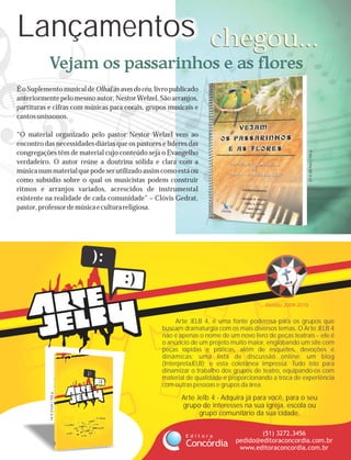 Lançamentos chegou...
           Vejam os passarinhos e as flores
É o Suplemento musical de Olhai as aves do céu, livro publicado
anteriormente pelo mesmo autor, Nestor Welzel. São arranjos,
partituras e cifras com músicas para corais, grupos musicais e
cantos uníssonos.

“O material organizado pelo pastor Nestor Welzel vem ao
encontro das necessidades diárias que os pastores e líderes das




                                                                                                          21 X 29,7cm | 155 p.
congregações têm de material cujo conteúdo seja o Evangelho
verdadeiro. O autor reúne a doutrina sólida e clara com a
música num material que pode ser utilizado assim como está ou
como subsídio sobre o qual os musicistas podem construir
ritmos e arranjos variados, acrescidos de instrumental
existente na realidade de cada comunidade” – Clóvis Gedrat,
pastor, professor de música e cultura religiosa.




                                                                                       Gestão 2009-2010


                                                       Arte JELB 4, é uma fonte poderosa para os grupos que
                                                  buscam dramaturgia com os mais diversos temas. O Arte JELB 4
                                                  não é apenas o nome de um novo livro de peças teatrais -- ele é
                                                  o anúncio de um projeto muito maior, englobando um site com
                                                  peças rápidas e práticas, além de esquetes, devoções e
                                                  dinâmicas; uma lista de discussão online; um blog
                                                  (InterpretaJELB); e esta coletânea impressa. Tudo isto para
                                                  dinamizar o trabalho dos grupos de teatro, equipando-os com
                                                  material de qualidade e proporcionando a troca de experiência
                                                  com outras pessoas e grupos da área.
           14 X 21cm | 152 p.




                                                         Arte Jelb 4 - Adquira já para você, para o seu
                                                         grupo de interesses na sua igreja, escola ou
                                                               grupo comunitário da sua cidade.


                                                          Editora                   (51) 3272.3456
                                                                            pedido@editoraconcordia.com.br
                                                          Concórdia          www.editoraconcordia.com.br
 