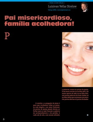 | ViDa com DeUs |

                                                                         Luisivan Vellar Strelow
                                                                         Teólogo (STM) | lstrelow@hotmail.com




Pai misericordioso,
família acolhedora!

P
           aulo, em Romanos 14.1-15.13 e         termina aí, porque nós é que decidimos que
           em Efésios 2.1-22, prega mara-        final ela terá: se nós somos acolhedores
           vilhosos sermões sobre a Igreja       ou não com as pessoas que nos visitam na
           como comunhão acolhedora.             igreja, pela primeira vez, ou com os que,
    O apóstolo poderia ter escolhido a Pará-     uma vez ausentes, retornam à casa de Deus.
bola do Filho Pródigo como texto-base de             Paulo prega sobre o acolhimento na
sua pregação: “esse teu irmão estava morto       Igreja como obra de Deus, na qual pode-
e reviveu, estava perdido e foi achado” (Lc      mos tomar parte com alegria, acolhendo
15.32). A Igreja é a família de Deus que         aos outros em amor fraternal, como Cristo
acolhe os espiritualmente mortos, perdidos       também nos acolheu (Rm 14.15; 15.7).
e condenados, os quais, agora, receberam             Nos dois “sermões” (Ef 2 e Rm 14-15),
vida, foram achados e perdoados: “Ele vos        Paulo descreve a Igreja como comunhão que
deu vida, estando vós mortos nos vossos          acolhe os “gentios”, aqueles que antes não
delitos e pecados... já não sois estrangeiros    eram povo de Deus e não haviam sido alcan-
e peregrinos, mas concidadãos dos santos,        çados pela misericórdia divina (1 Pe 2.10).
e sois da família de Deus” (Ef 2.1,19). Na           A Igreja é uma comunhão receptiva e
comunhão com Cristo, não vivemos mais            acolhedora porque está alicerçada na mi-
para agradar a nós mesmos, mas para              sericórdia de Deus. A Igreja é uma família
agradar a Deus em justiça, paz e alegria         fundada sobre a compaixão de Deus. Jesus
no Espírito Santo, acolhendo-nos uns aos         disse: “Sede misericordiosos, como também
outros em amor fraternal, buscando a paz         é misericordioso o vosso Pai” (Lc 6.36).
e a edificação mútua (Rm 14).                        No Catecismo Maior, lemos que Jesus é o
    Existem muitas comunidades ou as-            “espelho do coração do Pai”, porque Cristo
sociação de pessoas, mas nenhuma se              nos acolheu com a misericórdia e a com-
compara à comunhão com Cristo, porque            paixão de Deus. Cristo colocou-se no nosso
somente a Igreja tem como fundamento             lugar, experimentou as nossas fraquezas,
a misericórdia e a bondade de Deus. Não          levou a cruz sobre os seus ombros e morreu
somos acolhidos na Igreja por causa dos          em nosso favor. Ele se fez nosso irmão para
nossos méritos, mas unicamente por causa         nos acolher como filhos e herdeiros de Deus.
da infinita misericórdia de Deus. A Igreja é a       Uma Igreja acolhedora é também es-         e palavras, somos as portas da igreja.
família de Deus, o Pai misericordioso que se     pelho do coração terno e misericordioso        É em nosso sorriso ou na falta dele, em
alegra com os pecadores que se arrependem        de Deus, sempre pronta a receber a todos       nosso aperto de mão ou na falta dele,
e com os filhos perdidos que voltam ao lar.      os que buscam o refúgio da casa paterna:       em nossas palavras de boas vindas ou
    Na Parábola do Filho Pródigo, temos o        “sede todos de igual ânimo, compadecidos,      na falta delas que as pessoas encontra-
exemplo do acolhimento cristão e também,         fraternalmente amigos, misericordiosos”        rão portas abertas ou portas fechadas.
infelizmente, da falta de acolhimento. O         (1 Pe 3.7).                                        Que tipo de porta temos sido para os
filho mais moço, que havia abandonado a             o convite e a pregação de Jesus é           que visitam as nossas igrejas?
casa, volta arrependido e é acolhido pelo        para que recebamos todas as pesso-                 Portas que convidam a entrar, receptivas
Pai, mas a compaixão e alegria paterna não       as com alegria e em amor fraternal.            e acolhedoras, ou portas que se fecham?
são compartilhadas pelo filho mais velho. A      As portas da igreja jamais devem se            Sejamos misericordiosos com todos. Seja-
parábola termina com um convite do pai,          fechar para os que buscam a palavra            mos portas abertas para todos. Sejamos
para que o filho mais velho também se ale-       do arrependimento e do perdão. e               acolhedores. Sejamos receptivos. Sejamos
gre e receba de volta a seu irmão. A parábola    cada um de nós, com nossas atitudes            um sinal vivo da misericórdia de Deus. m

6   Mensageiro | abril 2011
 