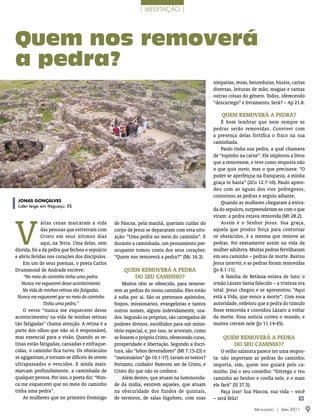 | meDiTação |




Quem nos removerá
a pedra?
                                                                                                simpatias, rezas, benzeduras, búzios, cartas
                                                                                                diversas, leituras de mão, magias e tantas
                                                                                                outras coisas do gênero. Todos, oferecendo
                                                                                                “descarrego” e livramento. Será? – Ap 21.8.

                                                                                                    Quem RemoveRá A pedRA?
                                                                                                    É bom lembrar que nem sempre as
                                                                                                pedras serão removidas. Conviver com
                                                                                                a presença delas fortifica o fraco na sua
                                                                                                caminhada.
                                                                                                    Paulo tinha sua pedra, a qual chamava
                                                                                                de “espinho na carne”. Ele implorou a Deus
                                                                                                que a removesse, e teve como resposta não
                                                                                                o que quis ouvir, mas o que precisava: “O
                                                                                                poder se aperfeiçoa na franqueza, a minha
                                                                                                graça te basta” (2Co 12.7-10). Paulo apren-
                                                                                                deu com as águas dos rios pedregosos,
                                                                                                contornou as pedras e seguiu adiante.
 JoNaS GoNçalvES                                                                                    Quando as mulheres chegaram à entra-
 Líder leigo em Itaguaçu, ES
                                                                                                da do sepulcro, surpreenderam-se com o que




V
                                                                                                viram: a pedra estava removida (Mt 28.2).
             árias cenas marcaram a vida        de Páscoa, pela manhã, queriam cuidar do            Assim é o Senhor Jesus. Sua graça,
             das pessoas que estiveram com      corpo de Jesus se depararam com esta situ-      aquela que produz força para contornar
             Cristo em seus últimos dias        ação: “Uma pedra no meio do caminho”. E         os obstáculos, é a mesma que remove as
             aqui, na Terra. Uma delas, sem     durante a caminhada, um pensamento pre-         pedras. Foi exatamente assim na vida da
dúvida, foi a da pedra que fechou o sepulcro    ocupante tomou conta dos seus corações:         mulher adúltera. Muitas pedras fervilharam
e abriu feridas nos corações dos discípulos.    “Quem nos removerá a pedra?” (Mc 16.3).         em seu caminho – pedras de morte. Bastou
    Em um de seus poemas, o poeta Carlos                                                        Jesus intervir, e as pedras foram removidas
Drummond de Andrade escreve:                        Quem RemoveRá A pedRA                       (Jo 8.1-11).
    “No meio do caminho tinha uma pedra.               do seu cAmInho?                              A família de Betânia estava de luto; o
   Nunca me esquecerei desse acontecimento          Muitos têm se oferecido, para remove-       irmão Lázaro havia falecido – a tristeza era
    Na vida de minhas retinas tão fatigadas.    rem as pedras do nosso caminho. Eles estão      total. Jesus chegou e se apresentou: “Aqui
 Nunca me esquecerei que no meio do caminho     à solta por aí. São os pretensos apóstolos,     está a Vida, que vence a morte”. Com essa
              Tinha uma pedra.”                 bispos, missionários, evangelistas e tantos     autoridade, ordenou que a pedra do túmulo
    O verso “nunca me esquecerei desse          outros nomes, alguns indevidamente, usa-        fosse removida e convidou Lázaro a voltar
acontecimento/ na vida de minhas retinas        dos. Segundo os próprios, são carregados de     da morte. Essa notícia correu o mundo, e
tão fatigadas” chama atenção. A retina é a      poderes divinos, escolhidos para um minis-      muitos creram nele (Jo 11.14-45).
parte dos olhos que não só é responsável,       tério especial, e, por isso, se arvoram, como
mas essencial para a visão. Quando as re-       se fossem o próprio Cristo, oferecendo curas,       Quem RemoveRá A pedRA
tinas estão fatigadas, cansadas e enfraque-     prosperidade e libertação. Segundo a Escri-            do seu cAmInho?
cidas, o caminho fica turvo. Os obstáculos      tura, são “lobos devoradores” (Mt 7.15-23) e        O velho salmista parece ter uma respos-
se agigantam, e tornam-se difíceis de serem     “mercenários” (Jo 10.1-17). Leram os textos?    ta: não importam as pedras do caminho;
ultrapassados e vencidos. E ainda mais:         Portanto, cuidado! Parecem ser de Cristo, e     importa, sim, quem nos guiará pelo ca-
marcam profundamente, a caminhada de            Cristo diz que não os conhece.                  minho. Daí o seu conselho: “Entrega o teu
qualquer pessoa. Por isso, o poeta diz: “Nun-       Além destes, que atuam na luminosida-       caminho ao Senhor e confia nele, e o mais
ca me esquecerei que no meio do caminho         de da mídia, existem aqueles, que atuam         ele fará” (Sl 37.5).
tinha uma pedra”.                               na obscuridade dos fundos de quintais,              Faça isso! Sua Páscoa, sua vida – você
    As mulheres que no primeiro Domingo         de terreiros, de salas lúgubres, com suas       – será feliz!                           m


                                                                                                                   Mensageiro | abril 2011     9
 