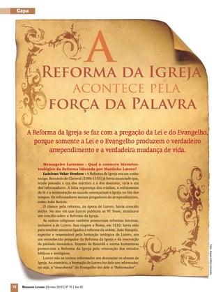 Fotos:ArquivoEditoraConcórdia
10 Mensageiro Luterano |Outubro 2010 | Nº 10 | Ano 93
Capa
A
A Reforma da Igreja se faz com a pregação da Lei e do Evangelho,
porque somente a Lei e o Evangelho produzem o verdadeiro
arrependimento e a verdadeira mudança de vida.
Mensageiro Luterano - Qual o contexto histórico-
teológico da Reforma liderada por Martinho Lutero?
Luisivan Velar Strelow - A Reforma da Igreja era um sonho
antigo. Bernardo de Claraval (1090-1153) já havia anunciado que,
tendo passado a era dos mártires e a dos doutores, viria a era
dos reformadores. A falsa segurança dos cristãos, o esfriamento
da fé e a acomodação ao mundo ameaçariam a Igreja no fim dos
tempos. Os reformadores seriam pregadores do arrependimento,
como João Batista.
O clamor pela reforma, na época de Lutero, havia crescido
muito. No ano em que Lutero publicou as 95 Teses, terminava
um concílio sobre a Reforma da Igreja.
As ordens religiosas também promoviam reformas internas,
inclusive a de Lutero. Sua viagem a Roma, em 1510, havia sido
para resolver assuntos ligados à reforma da ordem. João Staupitz,
superior e responsável pela formação teológica de Lutero, era
um reconhecido pregador da Reforma da Igreja e da renovação
da piedade monástica. Erasmo de Roterdã e outros humanistas
promoviam a Reforma da Igreja pela renovação dos estudos
bíblicos e teológicos.
Lutero não se tornou reformador aos denunciar os abusos da
Igreja. Ao contrário, a formação de Lutero fez dele um reformador,
ou seja, a “descoberta” do Evangelho fez dele o “Reformador”.
Reforma da Igreja
força da Palavra
acontece pela
 