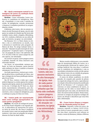 Mensageiro Luterano | Outubro 2010 | Nº 10 | Ano 93 11
ML – Qual a mensagem central (e es-
tratégica) de Lutero na condução deste
movimento reformista?
Strelow - Como reformador, Lutero con-
frontou os vendedores de indulgências. Para
ele, a humildade e a cruz eram o caminho do
cristão. As indulgências, contudo, promoviam
o desprezo à verdadeira penitência ou arrepen-
dimento cristão.
A Reforma, para Lutero, não era assunto ex-
clusivo da alta hierarquia da Igreja, mas de cada
pastor no cuidado do rebanho que lhe havia sido
confiado. Lutero, desde a chegada a Wittenberg,
em 1511, conduziu a Reforma em sua esfera de
ação, no mosteiro, na igreja e na universidade.
Em Romanos 12.1, 2, Paulo chama os cris-
tãos a não se conformarem ao mundo, mas
a deixarem-se transformar pela pregação da
Palavra de Deus. Na antiga tradução latina, o
texto diz: “reformai-vos pela renovação do vosso
pensamento”. O apóstolo repete o “arrependei-
vos” da pregação de Jesus e dos apóstolos (Mt
4.17; At 2.38; cf. Mt 3.2). Lutero sempre foi, sob
este aspecto, um reformador.
Aos ouvintes na igreja, Lutero pregava contra
a piedade, baseado em obras exteriores sem
renovação interior;
Aos alunos, na universidade, ensinava que
Paulo, na Carta aos Romanos, queria destruir
toda confiança em obras e conduzir os homens
unicamente à fé em Cristo;
Aos frades agostinianos, ensinava que a teolo-
gia da glória busca a justificação por obras, mas
que a teologia da cruz busca justificação interior,
pela fé em Cristo;
Nas 95 Teses, ensinou a todos que o papa
poderia dispensar os cristãos apenas dos castigos
impostos pela Igreja, jamais do arrependimento
ou da cruz. A teologia das 95 Teses era, deste
modo, essencialmente reformatória, pois cha-
mava os cristãos da confiança em obras e coisas
exteriores, como a compra de indulgências, para
a confiança na graça de Deus em Cristo.
ML – Lutero pode ser caracterizado
mais como teólogo (pesquisador) ou
como pastor (pregador)?
Strelow - No estudo da teologia de Lutero,
as 95 Teses foram relegadas a um segundo pla-
no. A redescoberta de manuscritos de Lutero,
no início do século XX, deu força à tendência
de estudar Lutero como um pesquisador bíblico
moderno e não como um pregador do arrepen-
dimento do final da idade média.
Muitos estudos enfatizaram a nova metodo-
logia de interpretação bíblica de Lutero, ou a
sua peregrinação intelectual de ruptura com a
teologia medieval. Em vista disso, o confronto
com os vendedores de indulgências e com as
autoridades eclesiásticas teriam servido apenas
para afastar Lutero do seu trabalho de pesquisa
bíblica e das aulas na universidade.
O centro do debate acadêmico, no século
passado, foi ocupado pela questão da gênese
ou origem da teologia de Lutero, especialmente
em relação à descoberta da doutrina justificação
pela fé em Romanos 1.17. A pesquisa sobre-
valorizou os textos acadêmicos de Lutero, as
anotações que fez sobre os textos bíblicos em
preparação para suas aulas, em detrimento das
teses e de outros escritos da época. Nestes textos,
estariam os vestígios do progresso teológico de
Lutero em direção à descoberta que teria feito
dele o Reformador.
ML – Como Lutero chegou a compre-
ensão da chamada justiça de Deus?
Strelow - Segundo o relato de Lutero, ele
começou expondo os Salmos (1513-1514),
mas sentiu-se pouco preparado para a tarefa.
Em vista disso, concentrou seus esforços no
estudo e ensino de Romanos, Gálatas e Hebreus
“A Reforma, para
Lutero, não era
assunto exclusivo
da alta hierarquia
da Igreja, mas
de cada pastor
no cuidado do
rebanho que lhe
havia sido confiado.
Lutero pregava
para reformar a
Igreja na sua esfera
de atuação: no
mosteiro, na igreja
e na universidade
em Wittenberg.”
“
 