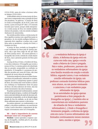 Foto:LeandroR.Camaratta
12 Mensageiro Luterano |Outubro 2010 | Nº 10 | Ano 93
Capa
(1514-1518), antes de voltar a lecionar sobre
os Salmos (1519-1521).
A dificuldade estava no termo justiça de Deus,
que Lutero compreendia como a punição de Deus
aos pecadores. As palavras: “a justiça de Deus
se revela no Evangelho, de fé em fé, como está
escrito, o justo viverá por fé” (Rm 1.17) estavam
lacradas para Lutero, porque ainda interpreta-
va o termo justiça de Deus em sentido jurídico
(latino) de punição, e não em sentido teológico
(hebraico) de misericórdia.
Em sentido jurídico-latino, o termo justiça de
Deus significa a justiça com a qual Deus pune os
pecadores. Já, em sentido teológico-hebraico, a
expressão deve significar a justiça com a qual
Deus salva os pecadores, a justiça de Cristo, o
Cordeiro de Deus.
A justiça de Deus revelada no Evangelho é
a que recebemos de Deus pela fé (justiça pas-
siva), não a que Deus exige de nós por meio
de obras (justiça ativa). Em outras palavras, o
Evangelho não revela a dívida do cristão diante
de Deus, mas o presente gratuito de Deus para
o cristão.
A justiça de Deus é Cristo, o Cordeiro de Deus,
e sua obra redentora. O Evangelho que revela a
justiça de Deus é a mesma palavra de absolvição
dita ao pecador arrependido na confissão ou
penitência. O Evangelho é a promessa de per-
dão dos pecados por causa de Cristo, não uma
exigência de novas obras de satisfação.
A doutrina medieval colocava as obras huma-
nas dentro da justificação, induzindo os cristãos,
segundo Lutero, à insegurança quanto à graça
de Deus. Os cristãos não eram levados a colocar
sua confiança no fundamento firme da graça
de Deus e da obra redentora de Cristo, mas nas
areias inconstantes das obras humanas.
Na prática penitencial (confessionário), central
na vida da Igreja da época, o conforto do Evangelho
estava soterrado debaixo do medo de não estar sufi-
cientemente arrependido, ou de ter deixado algum
pecado de fora da confissão, ou de não ter feito
obras suficientes para merecer a vida eterna.
Da prática pastoral, no confessionário e no
púlpito, e da prática acadêmica, em suas leituras
e aulas, Lutero descobriu a importância de dis-
tinguir corretamente entre Lei e Evangelho.
ML – Qual a importância da correta
distinção entre Lei e Evangelho?
Strelow - Lutero aprendeu a separar a jus-
tiça do Evangelho, recebida pela fé, da justiça
da Lei, feita de obras.
... a verdadeira Reforma da Igreja é
diária. A Reforma da Igreja está em
curso em toda casa, igreja e escola
onde a Palavra de Cristo é pregada.
Pais e mães, professores, pastores são
os verdadeiros reformadores da igreja:
uma família reunida em oração e estudo
bíblico, segundo Lutero, é um verdadeiro
concílio reformador da Igreja; um
professor contando histórias bíblicas para
seus alunos, ou um pastor ensinando
o catecismo, é um verdadeiro papa
reformador da Igreja.
Se as autoridades da igreja apenas
permitissem a livre pregação do
Evangelho na Igreja [...] também eles se
converteriam em verdadeiros pastores
do rebanho de Deus e verdadeiros
reformadores [...] Onde o Evangelho é
livremente pregado, a reforma da Igreja
está em curso. E novos reformadores são
formados continuamente nesses mesmos
lares, escolas e igrejas.
“
 