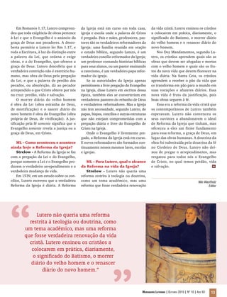 Mensageiro Luterano | Outubro 2010 | Nº 10 | Ano 93 13
Em Romanos 1.17, Lutero compreen-
deu que toda exigência de obras pertence
à Lei e que o Evangelho é o anúncio da
graça de Deus aos pecadores. A desco-
berta permitiu a Lutero ler Rm 1.17, e
toda a Escritura, à luz da distinção entre
a palavra da Lei, que ordena e exige
obras, e a do Evangelho, que oferece a
graça de Deus. Lutero descobriu que a
verdadeira contrição não é exercício hu-
mano, mas obra de Deus pela pregação
da Lei, e que a palavra de perdão dos
pecados, ou absolvição, dá ao pecador
arrependido o que Cristo obteve por nós
na cruz: perdão, vida e salvação.
O morrer diário do velho homem
é obra da Lei (obra estranha de Deus,
de mortificação) e o nascer diário do
novo homem é obra do Evangelho (obra
própria de Deus, de vivificação). A jus-
tificação pela fé somente significa que o
Evangelho somente revela a justiça ou a
graça de Deus, em Cristo.
ML – Como aconteceu e acontece
ainda hoje a Reforma da Igreja?
Strelow - A Reforma da Igreja se faz
com a pregação da Lei e do Evangelho,
porque somente a Lei e o Evangelho pro-
duzem o verdadeiro arrependimento e a
verdadeira mudança de vida.
Em 1539, em um estudo sobre os con-
cílios, Lutero escreveu que a verdadeira
Reforma da Igreja é diária. A Reforma
da Igreja está em curso em toda casa,
igreja e escola onde a palavra de Cristo
é pregada. Pais e mães, professores, pas-
tores são os verdadeiros reformadores da
Igreja: uma família reunida em oração
e estudo bíblico, segundo Lutero, é um
verdadeiro concílio reformador da Igreja;
um professor contando histórias bíblicas
para seus alunos, ou um pastor ensinando
o catecismo, é um verdadeiro papa refor-
mador da igreja.
Se as autoridades da Igreja apenas
permitissem a livre pregação do Evangelho
na Igreja, disse Lutero em escritos dessa
época, também eles se converteriam em
verdadeiros pastores do rebanho de Deus
e verdadeiros reformadores. Mas a Igreja
não tem necessidade, segundo Lutero, de
papas, bispos, concílios e outras estruturas
que não estejam comprometidas com a
pregação diária e livre do Evangelho de
Cristo na Igreja.
Onde o Evangelho é livremente pre-
gado, a Reforma da Igreja está em curso.
E novos reformadores são formados con-
tinuamente nesses mesmos lares, escolas
e igrejas.
ML – Para Lutero, qual o alcance
da Reforma na vida da Igreja?
Strelow - Lutero não queria uma
reforma restrita à teologia ou doutrina,
como um tema acadêmico, mas uma
reforma que fosse verdadeira renovação
Lutero não queria uma reforma
restrita à teologia ou doutrina, como
um tema acadêmico, mas uma reforma
que fosse verdadeira renovação da vida
cristã. Lutero ensinou os cristãos a
colocarem em prática, diariamente,
o significado do Batismo, o morrer
diário do velho homem e o renascer
diário do novo homem.”
da vida cristã. Lutero ensinou os cristãos
a colocarem em prática, diariamente, o
significado do Batismo, o morrer diário
do velho homem e o renascer diário do
novo homem.
Nos Dez Mandamentos, segundo Lu-
tero, os cristãos aprendem quais são as
obras que devem ser afogadas e mortas
com o velho homem e quais são os fru-
tos da nova vida que devem florescer na
vida diária. Na Santa Ceia, os cristãos
aprendem a receber o pão da vida que
os transforma em pão para o mundo em
suas vocações e afazeres diários. Essa
nova vida é fruto da justificação, pois
boas obras seguem à fé.
Essa era a reforma da vida cristã que
os contemporâneos de Lutero também
esperavam. Lutero não convenceu os
seus ouvintes a abandonarem o ideal
de Reforma da Igreja que tinham, mas
ofereceu a eles um firme fundamento
para essa reforma, a graça de Deus, em
lugar das obras humanas. A doutrina da
obra foi substituída pela doutrina da fé
no Cordeiro de Deus. Lutero não dei-
xou de pregar o arrependimento, mas
resgatou para todos nós o Evangelho
de Cristo, no qual temos perdão, vida
e salvação.
“
Nilo Wachholz
Editor
m
 