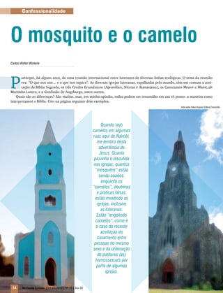 Arte sobre fotos Arquivo Editora Concórdia
14 Mensageiro Luterano |Outubro 2010 | Nº 10 | Ano 93
Confessionalidade
Carlos Walter Winterle
P
articipei, há alguns anos, de uma reunião internacional entre luteranos de diversas linhas teológicas. O tema da reunião
era: “O que nos une... e o que nos separa”. As diversas igrejas luteranas, espalhadas pelo mundo, têm em comum a acei-
tação da Bíblia Sagrada, os três Credos Ecumênicos (Apostólico, Niceno e Atanasiano), os Catecismos Menor e Maior, de
Martinho Lutero, e a Confissão de Augsburgo, entre outros.
Quais são as diferenças? São muitas, mas, em minha opinião, todas podem ser resumidas em um só ponto: a maneira como
interpretamos a Bíblia. Cito na página seguinte dois exemplos.
O mosquito e o camelo
Quando vejo
camelos em algumas
ruas aqui de Nairóbi,
me lembro desta
advertência de
Jesus. Quanta
picuinha é discutida
nas igrejas, quantos
“mosquitos” estão
sendo coados,
enquanto os
“camelos”, doutrinas
e práticas falsas,
estão invadindo as
igrejas, inclusive
as luteranas.
Estão “engolindo
camelos”, como é
o caso da recente
aceitação do
casamento entre
pessoas do mesmo
sexo e da ordenação
de pastores (as)
homossexuais por
parte de algumas
igrejas.
 