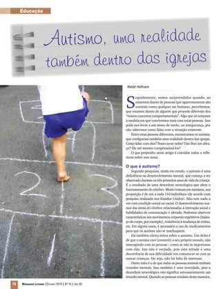 16 Mensageiro Luterano |Outubro 2010 | Nº 10 | Ano 93
Educação
Autismo, uma realidade
também dentro das igrejas
Waldyr Hoffmann
S
eguidamente, somos surpreendidos quando, ao
estarmos diante de pessoas que aparentemente são
normais como qualquer ser humano, percebemos,
que estamos diante de alguém que procede diferente dos
“nossos conceitos comportamentais”. Algo que só notamos
à medida em que convivemos mais com estas pessoas. Isso
pode nos levar a um misto de medo, ou insegurança, por
não sabermos como lidar com a situação existente.
Entre estas pessoas diferentes, encontramos os autistas,
que configuram também uma realidade dentro das igrejas.
Como lidar com eles? Posso tocar neles? Dar-lhes um abra-
ço? Ou até mesmo cumprimentá-los?
O que proponho neste artigo é convidar todos a refle-
tirem sobre este tema.
O que é autismo?
Segundo pesquisas, ainda em estudo, o autismo é uma
deficiência no desenvolvimento mental, que começa a ser
observadoduranteostrêsprimeirosanosdevidadacriança.
É o resultado de uma desordem neurológica que afeta o
funcionamento do cérebro. Muito comum em meninos, sua
proporção é de um a cada 110 indivíduos (de acordo com
pesquisa realizada nos Estados Unidos). Não tem nada a
ver com condição social ou racial. O desenvolvimento nor-
mal das áreas do cérebro relacionadas à interação social e
habilidades de comunicação é afetado. Podemos observar
característicasnosmovimentoscorporaisrepetitivos(balan-
ço do corpo, por exemplo), resistência à mudança de rotina,
etc. Em alguns casos, é necessário o uso de medicamentos
para que os autistas não se machuquem.
Há também vários mitos sobre o assunto. Um deles é
de que o autista vive (constrói) o seu próprio mundo, não
interagindo com as pessoas – como se não se importasse
com elas. Isto não é verdade, pois esta atitude é uma
decorrência de sua dificuldade em comunicar-se com as
outras crianças. Ou seja, não há falta de interesse.
Outro mito é o de que todas as pessoas autistas tenham
retardos mentais. Isso também é uma inverdade, pois a
desordem neurológica não significa necessariamente um
retardo mental. Quando as pessoas rotulam desta maneira,Foto: Arquivo Editora Concórdia
 