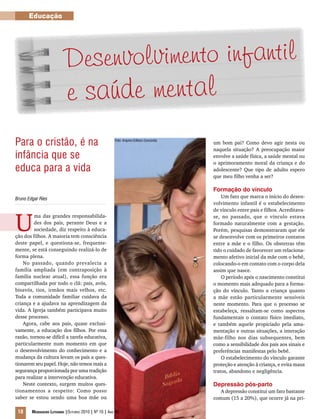 Educação
18 Mensageiro Luterano |Outubro 2010 | Nº 10 | Ano 93
Bruno Edgar Ries
U
ma das grandes responsabilida-
des dos pais, perante Deus e a
sociedade, diz respeito à educa-
ção dos filhos. A maioria tem consciência
deste papel, e questiona-se, frequente-
mente, se está conseguindo realizá-lo de
forma plena.
No passado, quando prevalecia a
família ampliada (em contraposição à
família nuclear atual), essa função era
compartilhada por todo o clã: pais, avós,
bisavós, tios, irmãos mais velhos, etc.
Toda a comunidade familiar cuidava da
criança e a ajudava na aprendizagem da
vida. A Igreja também participava muito
desse processo.
Agora, cabe aos pais, quase exclusi-
vamente, a educação dos filhos. Por essa
razão, tornou-se difícil a tarefa educativa,
particularmente num momento em que
o desenvolvimento do conhecimento e a
mudança da cultura levam os pais a ques-
tionarem seu papel. Hoje, não temos mais a
segurança proporcionada por uma tradição
para realizar a intervenção educativa.
Neste contexto, surgem muitos ques-
tionamentos a respeito: Como posso
saber se estou sendo uma boa mãe ou
um bom pai? Como devo agir nesta ou
naquela situação? A preocupação maior
envolve a saúde física, a saúde mental ou
o aprimoramento moral da criança e do
adolescente? Que tipo de adulto espero
que meu filho venha a ser?
Formação do vínculo
Um fato que marca o início do desen-
volvimento infantil é o estabelecimento
de vínculo entre pais e filhos. Acreditava-
se, no passado, que o vínculo estava
formado naturalmente com a gestação.
Porém, pesquisas demonstraram que ele
se desenvolve com os primeiros contatos
entre a mãe e o filho. Os obstetras têm
tido o cuidado de favorecer um relaciona-
mento afetivo inicial da mãe com o bebê,
colocando-o em contato com o corpo dela
assim que nasce.
O período após o nascimento constitui
o momento mais adequado para a forma-
ção do vínculo. Tanto a criança quanto
a mãe estão particularmente sensíveis
neste momento. Para que o processo se
estabeleça, ressaltam-se como aspectos
fundamentais o contato físico imediato,
e também aquele propiciado pela ama-
mentação e outras situações, a interação
mãe-filho nos dias subsequentes, bem
como a sensibilidade dos pais aos sinais e
preferências manifestas pelo bebê.
O estabelecimento do vínculo garante
proteção e atenção à criança, e evita maus
tratos, abandono e negligência.
Depressão pós-parto
A depressão constitui um fato bastante
comum (15 a 20%), que ocorre já na pri-
Desenvolvimento infantil
e saúde mental
Para o cristão, é na
infância que se
educa para a vida
Foto: Arquivo Editora Concórdia
 