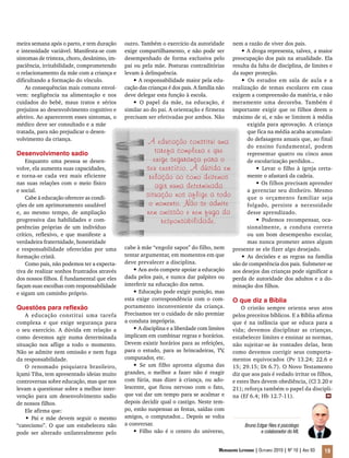 Mensageiro Luterano | Outubro 2010 | Nº 10 | Ano 93 19
meira semana após o parto, e tem duração
e intensidade variável. Manifesta-se com
sintomas de tristeza, choro, desânimo, im-
paciência, irritabilidade, comprometendo
o relacionamento da mãe com a criança e
dificultando a formação do vínculo.
As consequências mais comuns envol-
vem: negligência na alimentação e nos
cuidados do bebê, maus tratos e sérios
prejuízos ao desenvolvimento cognitivo e
afetivo. Ao aparecerem esses sintomas, o
médico deve ser consultado e a mãe
tratada, para não prejudicar o desen-
volvimento da criança.
Desenvolvimento sadio
Enquanto uma pessoa se desen-
volve, ela aumenta suas capacidades,
e torna-se cada vez mais eficiente
nas suas relações com o meio físico
e social.
Cabe à educação oferecer as condi-
ções de um aprimoramento saudável
e, ao mesmo tempo, de ampliação
progressiva das habilidades e com-
petências próprias de um indivíduo
crítico, reflexivo, e que manifeste a
verdadeira fraternidade, honestidade
e responsabilidade oferecidas por uma
formação cristã.
Como pais, não podemos ter a expecta-
tiva de realizar sonhos frustrados através
dos nossos filhos. É fundamental que eles
façam suas escolhas com responsabilidade
e sigam um caminho próprio.
Questões para reflexão
A educação constitui uma tarefa
complexa e que exige segurança para
o seu exercício. A dúvida em relação a
como devemos agir numa determinada
situação nos aflige a todo o momento.
Não se admite nem omissão e nem fuga
da responsabilidade.
O renomado psiquiatra brasileiro,
Içami Tiba, tem apresentado ideias muito
controversas sobre educação, mas que nos
levam a questionar sobre a melhor inter-
venção para um desenvolvimento sadio
de nossos filhos.
Ele afirma que:
• Pai e mãe devem seguir o mesmo
“catecismo”. O que um estabeleceu não
pode ser alterado unilateralmente pelo
outro. Também o exercício da autoridade
exige compartilhamento, e não pode ser
desempenhado de forma exclusiva pelo
pai ou pela mãe. Posturas contraditórias
levam à delinquência.
• A responsabilidade maior pela edu-
cação das crianças é dos pais. A família não
deve delegar esta função à escola.
• O papel da mãe, na educação, é
similar ao do pai. A orientação e firmeza
precisam ser efetivadas por ambos. Não
nem a razão de viver dos pais.
• A droga representa, talvez, a maior
preocupação dos pais na atualidade. Ela
resulta da falta de disciplina, de limites e
da super proteção.
• Os estudos em sala de aula e a
realização de temas escolares em casa
exigem a compreensão da matéria, e não
meramente uma decoreba. Também é
importante exigir que os filhos deem o
máximo de si, e não se limitem à média
exigida para aprovação. A criança
que fica na média acaba acumulan-
do defasagens anuais que, ao final
do ensino fundamental, podem
representar quatro ou cinco anos
de escolarização perdidos...
• Levar o filho à igreja certa-
mente o afastará da cadeia.
• Os filhos precisam aprender
a gerenciar seu dinheiro. Mesmo
que o orçamento familiar seja
folgado, persiste a necessidade
desse aprendizado.
• Podemos recompensar, oca-
sionalmente, a conduta correta
ou um bom desempenho escolar,
mas nunca prometer antes algum
presente se ele fizer algo desejado.
• As decisões e as regras na família
são de competência dos pais. Submeter-se
aos desejos das crianças pode significar a
perda de autoridade dos adultos e a do-
minação dos filhos.
O que diz a Bíblia
O cristão sempre orienta seus atos
pelos preceitos bíblicos. E a Bíblia afirma
que é na infância que se educa para a
vida; devemos disciplinar as crianças,
estabelecer limites e ensinar as normas,
não sujeitar-se às vontades delas, bem
como devemos corrigir seus comporta-
mentos equivocados (Pv 13.24; 22.6 e
15; 29.15; Dt 6.7). O Novo Testamento
diz que aos pais é vedado irritar os filhos,
e estes lhes devem obediência, (Cl 3.20 e
21); reforça também o papel da discipli-
na (Ef 6.4; Hb 12.7-11).
Bruno Edgar Ries é psicólogo
e colaborador do ML
A educação constitui uma
tarefa complexa e que
exige segurança para o
seu exercício. A dúvida em
relação ao como devemos
agir numa determinada
situação nos aflige a todo
o momento. Não se admite
nem omissão e nem fuga da
responsabilidade.
cabe à mãe “engolir sapos” do filho, nem
tentar argumentar, em momentos em que
deve prevalecer a disciplina.
• Aos avós compete apoiar a educação
dada pelos pais, e nunca dar palpites ou
interferir na educação dos netos.
• Educação pode exigir punição, mas
esta exige correspondência com o com-
portamento inconveniente da criança.
Precisamos ter o cuidado de não premiar
a conduta imprópria.
•A disciplina e a liberdade com limites
implicam em combinar regras e horários.
Devem existir horários para as refeições,
para o estudo, para as brincadeiras, TV,
computador, etc.
• Se um filho apronta alguma das
grandes, o melhor a fazer não é reagir
com fúria, mas dizer à criança, ou ado-
lescente, que ficou nervoso com o fato,
que vai dar um tempo para se acalmar e
depois decidir qual o castigo. Neste tem-
po, estão suspensas as festas, saídas com
amigos, o computador... Depois se volta
a conversar.
• Filho não é o centro do universo,
m
 