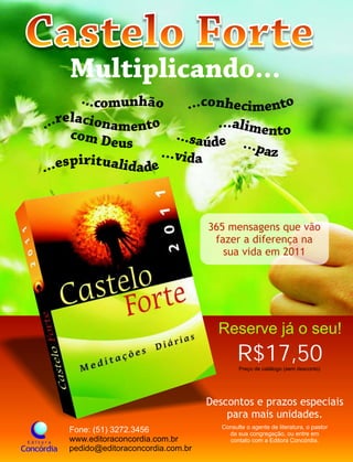 Descontos e prazos especiais
para mais unidades.
Fone: (51) 3272.3456
www.editoraconcordia.com.br
pedido@editoraconcordia.com.br
R$17,50Preço de catálogo (sem desconto)
365 mensagens que vão
fazer a diferença na
sua vida em 2011
Consulte o agente de literatura, o pastor
da sua congregação, ou entre em
contato com a Editora Concórdia.
Reserve já o seu!
 